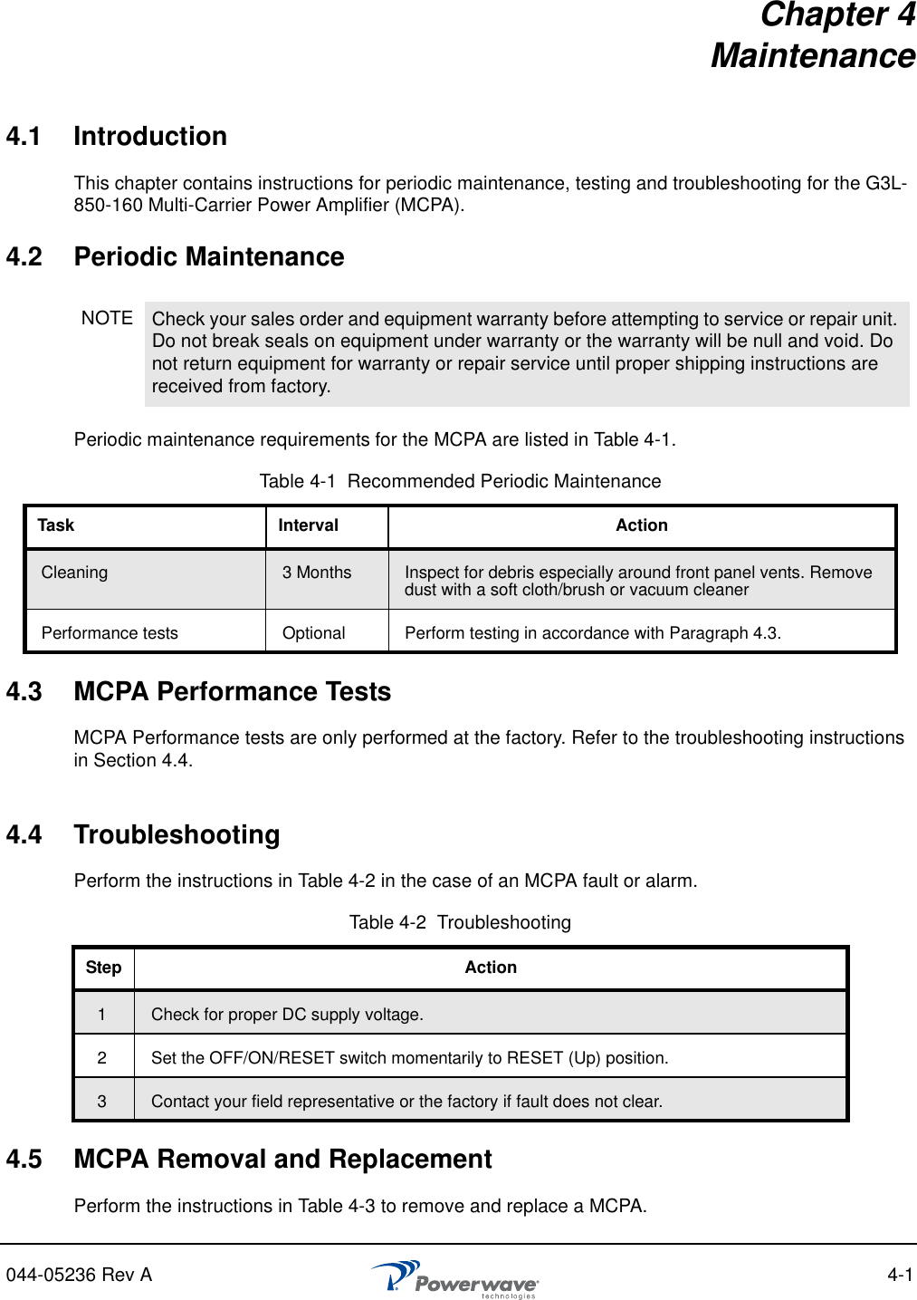 044-05236 Rev A 4-1Chapter 4Maintenance4.1 IntroductionThis chapter contains instructions for periodic maintenance, testing and troubleshooting for the G3L-850-160 Multi-Carrier Power Amplifier (MCPA).4.2 Periodic MaintenancePeriodic maintenance requirements for the MCPA are listed in Table 4-1.4.3 MCPA Performance TestsMCPA Performance tests are only performed at the factory. Refer to the troubleshooting instructions in Section 4.4.4.4 TroubleshootingPerform the instructions in Table 4-2 in the case of an MCPA fault or alarm.4.5 MCPA Removal and ReplacementPerform the instructions in Table 4-3 to remove and replace a MCPA.NOTE Check your sales order and equipment warranty before attempting to service or repair unit. Do not break seals on equipment under warranty or the warranty will be null and void. Do not return equipment for warranty or repair service until proper shipping instructions are received from factory.Table 4-1  Recommended Periodic MaintenanceTask Interval ActionCleaning  3 Months Inspect for debris especially around front panel vents. Remove dust with a soft cloth/brush or vacuum cleanerPerformance tests Optional Perform testing in accordance with Paragraph 4.3.Table 4-2  TroubleshootingStep Action1Check for proper DC supply voltage.2 Set the OFF/ON/RESET switch momentarily to RESET (Up) position.3Contact your field representative or the factory if fault does not clear.