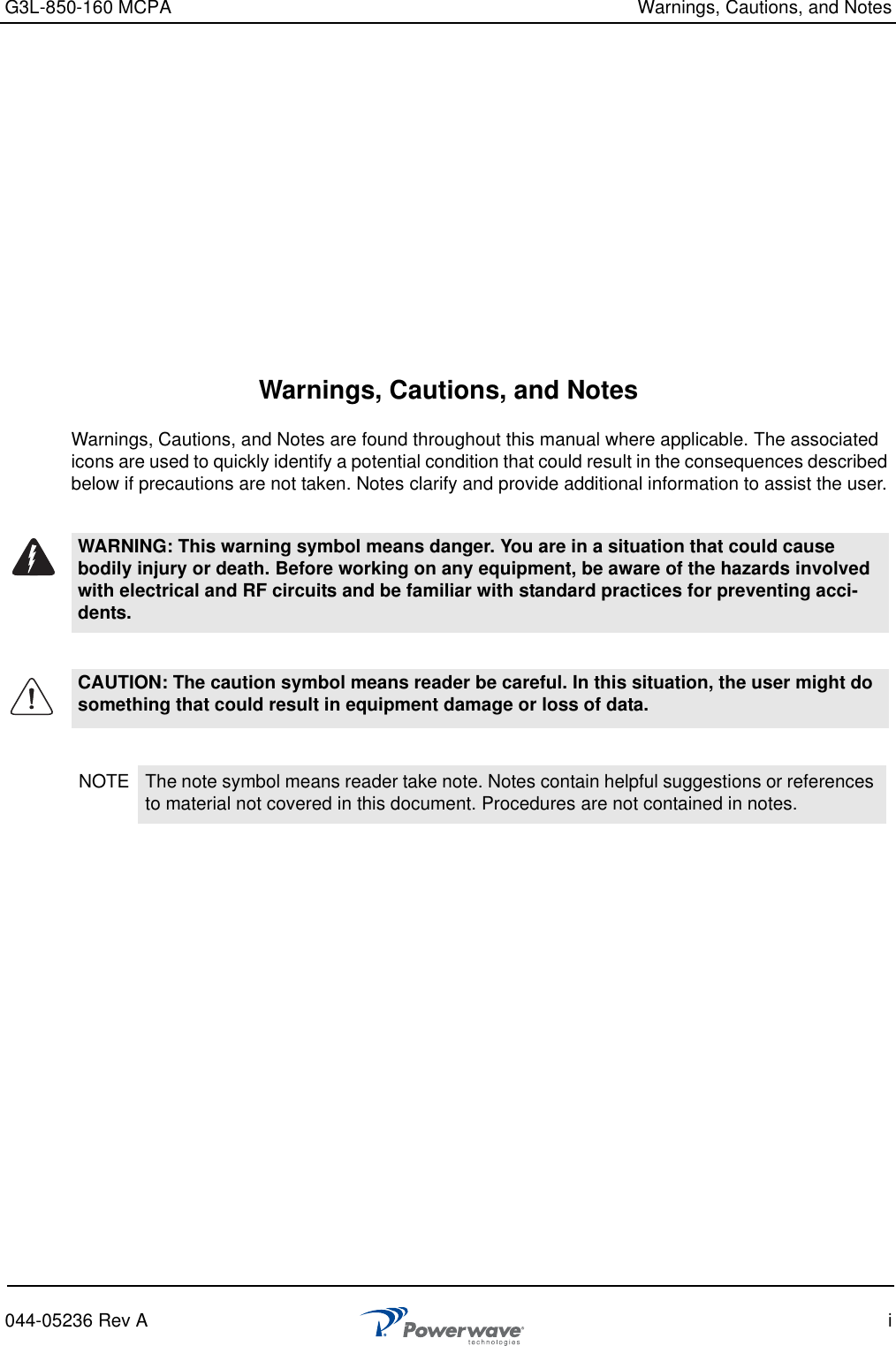 G3L-850-160 MCPA Warnings, Cautions, and Notes044-05236 Rev A iWarnings, Cautions, and NotesWarnings, Cautions, and Notes are found throughout this manual where applicable. The associated icons are used to quickly identify a potential condition that could result in the consequences described below if precautions are not taken. Notes clarify and provide additional information to assist the user.WARNING: This warning symbol means danger. You are in a situation that could cause bodily injury or death. Before working on any equipment, be aware of the hazards involved with electrical and RF circuits and be familiar with standard practices for preventing acci-dents.CAUTION: The caution symbol means reader be careful. In this situation, the user might do something that could result in equipment damage or loss of data. NOTE The note symbol means reader take note. Notes contain helpful suggestions or references to material not covered in this document. Procedures are not contained in notes. 