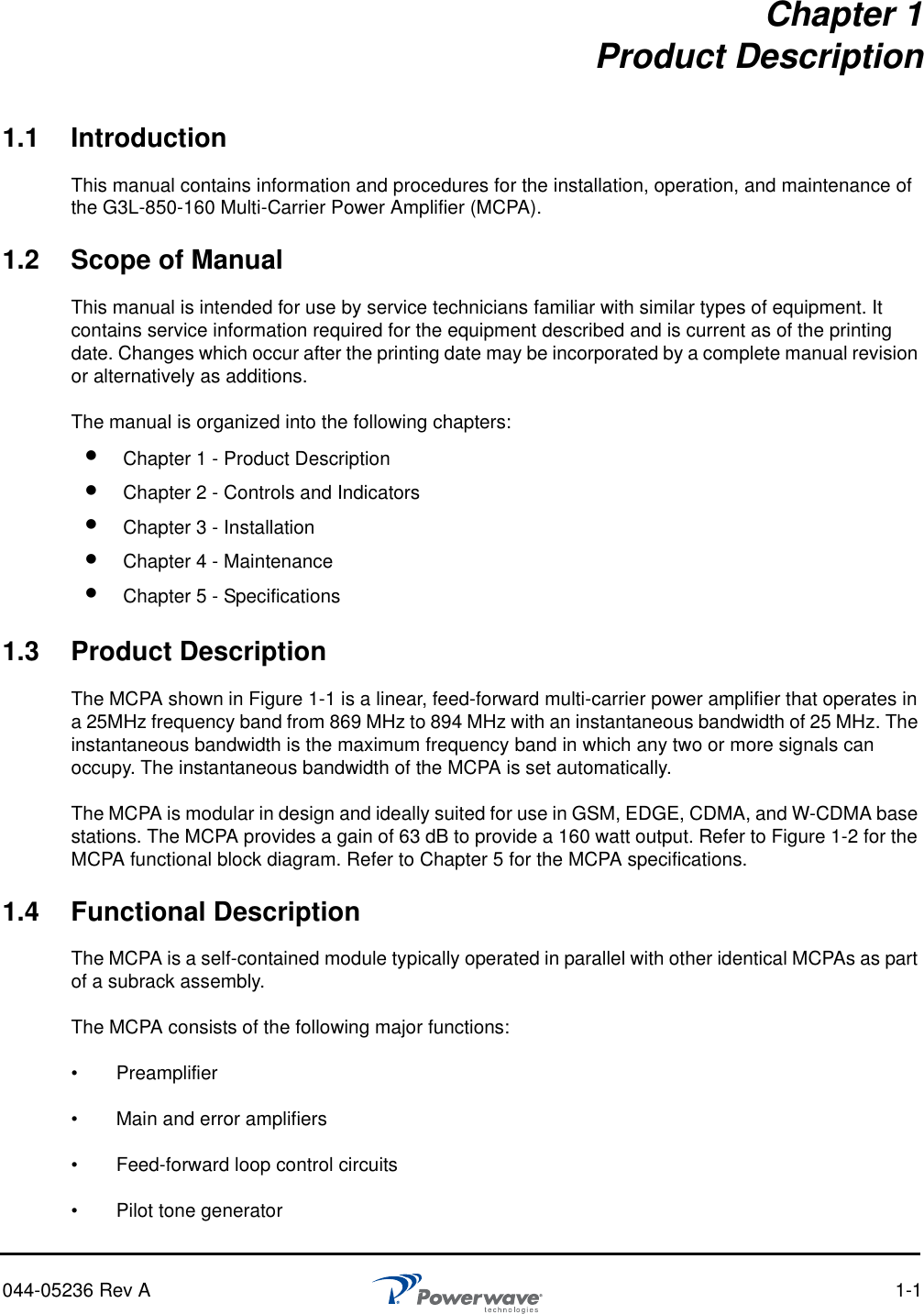 044-05236 Rev A 1-1Chapter 1Product Description1.1 IntroductionThis manual contains information and procedures for the installation, operation, and maintenance of the G3L-850-160 Multi-Carrier Power Amplifier (MCPA).1.2 Scope of ManualThis manual is intended for use by service technicians familiar with similar types of equipment. It contains service information required for the equipment described and is current as of the printing date. Changes which occur after the printing date may be incorporated by a complete manual revision or alternatively as additions.The manual is organized into the following chapters:1.3 Product DescriptionThe MCPA shown in Figure 1-1 is a linear, feed-forward multi-carrier power amplifier that operates in a 25MHz frequency band from 869 MHz to 894 MHz with an instantaneous bandwidth of 25 MHz. The instantaneous bandwidth is the maximum frequency band in which any two or more signals can occupy. The instantaneous bandwidth of the MCPA is set automatically.The MCPA is modular in design and ideally suited for use in GSM, EDGE, CDMA, and W-CDMA base stations. The MCPA provides a gain of 63 dB to provide a 160 watt output. Refer to Figure 1-2 for the MCPA functional block diagram. Refer to Chapter 5 for the MCPA specifications.1.4 Functional DescriptionThe MCPA is a self-contained module typically operated in parallel with other identical MCPAs as part of a subrack assembly. The MCPA consists of the following major functions:•   Preamplifier •   Main and error amplifiers•   Feed-forward loop control circuits•   Pilot tone generator Chapter 1 - Product Description Chapter 2 - Controls and Indicators Chapter 3 - Installation Chapter 4 - Maintenance Chapter 5 - Specifications