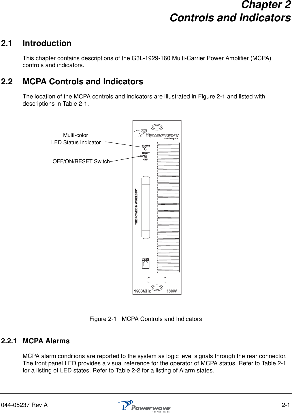 044-05237 Rev A 2-1Chapter 2Controls and Indicators2.1 IntroductionThis chapter contains descriptions of the G3L-1929-160 Multi-Carrier Power Amplifier (MCPA) controls and indicators.2.2 MCPA Controls and IndicatorsThe location of the MCPA controls and indicators are illustrated in Figure 2-1 and listed with descriptions in Table 2-1.2.2.1 MCPA AlarmsMCPA alarm conditions are reported to the system as logic level signals through the rear connector. The front panel LED provides a visual reference for the operator of MCPA status. Refer to Table 2-1 for a listing of LED states. Refer to Table 2-2 for a listing of Alarm states.Figure 2-1   MCPA Controls and Indicators Multi-colorOFF/ON/RESET SwitchLED Status Indicator 
