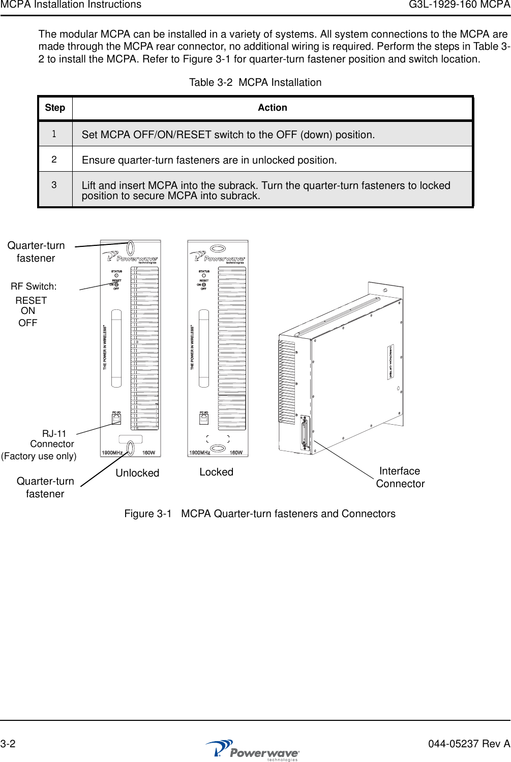 MCPA Installation Instructions G3L-1929-160 MCPA3-2 044-05237 Rev AThe modular MCPA can be installed in a variety of systems. All system connections to the MCPA are made through the MCPA rear connector, no additional wiring is required. Perform the steps in Table 3-2 to install the MCPA. Refer to Figure 3-1 for quarter-turn fastener position and switch location.Table 3-2  MCPA InstallationStep Action1Set MCPA OFF/ON/RESET switch to the OFF (down) position.2Ensure quarter-turn fasteners are in unlocked position.3Lift and insert MCPA into the subrack. Turn the quarter-turn fasteners to locked position to secure MCPA into subrack.Figure 3-1   MCPA Quarter-turn fasteners and ConnectorsRF Switch:RJ-11Connector(Factory use only)Quarter-turnfastenerRESETONOFFQuarter-turnfastenerInterfaceConnectorUnlocked Locked