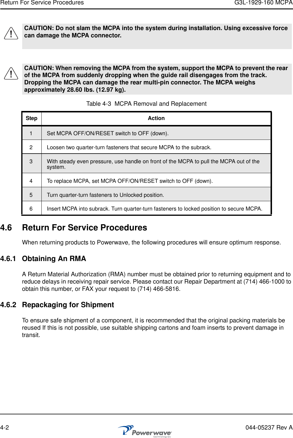 Return For Service Procedures G3L-1929-160 MCPA4-2 044-05237 Rev A4.6 Return For Service ProceduresWhen returning products to Powerwave, the following procedures will ensure optimum response.4.6.1 Obtaining An RMAA Return Material Authorization (RMA) number must be obtained prior to returning equipment and to reduce delays in receiving repair service. Please contact our Repair Department at (714) 466-1000 to obtain this number, or FAX your request to (714) 466-5816.4.6.2 Repackaging for ShipmentTo ensure safe shipment of a component, it is recommended that the original packing materials be reused If this is not possible, use suitable shipping cartons and foam inserts to prevent damage in transit.CAUTION: Do not slam the MCPA into the system during installation. Using excessive force can damage the MCPA connector.CAUTION: When removing the MCPA from the system, support the MCPA to prevent the rear of the MCPA from suddenly dropping when the guide rail disengages from the track. Dropping the MCPA can damage the rear multi-pin connector. The MCPA weighs approximately 28.60 lbs. (12.97 kg).Table 4-3  MCPA Removal and ReplacementStep Action1Set MCPA OFF/ON/RESET switch to OFF (down).2 Loosen two quarter-turn fasteners that secure MCPA to the subrack.3With steady even pressure, use handle on front of the MCPA to pull the MCPA out of the system.4 To replace MCPA, set MCPA OFF/ON/RESET switch to OFF (down).5Turn quarter-turn fasteners to Unlocked position. 6 Insert MCPA into subrack. Turn quarter-turn fasteners to locked position to secure MCPA.