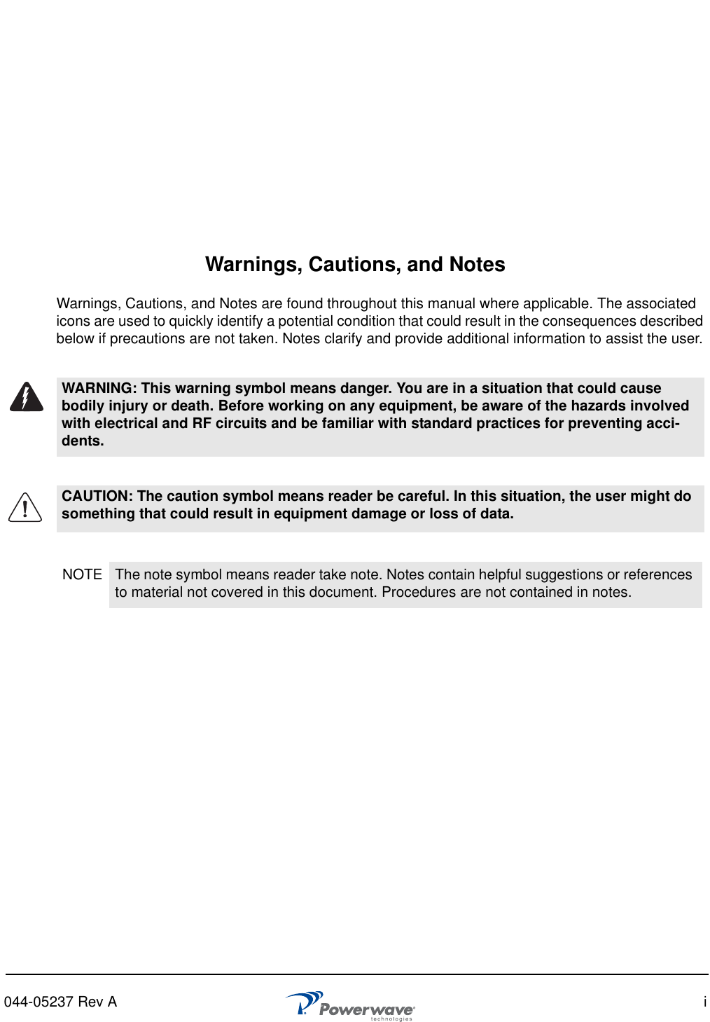 044-05237 Rev A iWarnings, Cautions, and NotesWarnings, Cautions, and Notes are found throughout this manual where applicable. The associated icons are used to quickly identify a potential condition that could result in the consequences described below if precautions are not taken. Notes clarify and provide additional information to assist the user.WARNING: This warning symbol means danger. You are in a situation that could cause bodily injury or death. Before working on any equipment, be aware of the hazards involved with electrical and RF circuits and be familiar with standard practices for preventing acci-dents.CAUTION: The caution symbol means reader be careful. In this situation, the user might do something that could result in equipment damage or loss of data. NOTE The note symbol means reader take note. Notes contain helpful suggestions or references to material not covered in this document. Procedures are not contained in notes. 