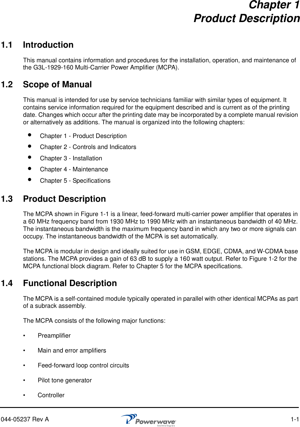 044-05237 Rev A 1-1Chapter 1Product Description1.1 IntroductionThis manual contains information and procedures for the installation, operation, and maintenance of the G3L-1929-160 Multi-Carrier Power Amplifier (MCPA).1.2 Scope of ManualThis manual is intended for use by service technicians familiar with similar types of equipment. It contains service information required for the equipment described and is current as of the printing date. Changes which occur after the printing date may be incorporated by a complete manual revision or alternatively as additions. The manual is organized into the following chapters:1.3 Product DescriptionThe MCPA shown in Figure 1-1 is a linear, feed-forward multi-carrier power amplifier that operates in a 60 MHz frequency band from 1930 MHz to 1990 MHz with an instantaneous bandwidth of 40 MHz. The instantaneous bandwidth is the maximum frequency band in which any two or more signals can occupy. The instantaneous bandwidth of the MCPA is set automatically.The MCPA is modular in design and ideally suited for use in GSM, EDGE, CDMA, and W-CDMA base stations. The MCPA provides a gain of 63 dB to supply a 160 watt output. Refer to Figure 1-2 for the MCPA functional block diagram. Refer to Chapter 5 for the MCPA specifications.1.4 Functional DescriptionThe MCPA is a self-contained module typically operated in parallel with other identical MCPAs as part of a subrack assembly. The MCPA consists of the following major functions:•   Preamplifier •   Main and error amplifiers•   Feed-forward loop control circuits•   Pilot tone generator•   Controller Chapter 1 - Product Description Chapter 2 - Controls and Indicators Chapter 3 - Installation Chapter 4 - Maintenance Chapter 5 - Specifications