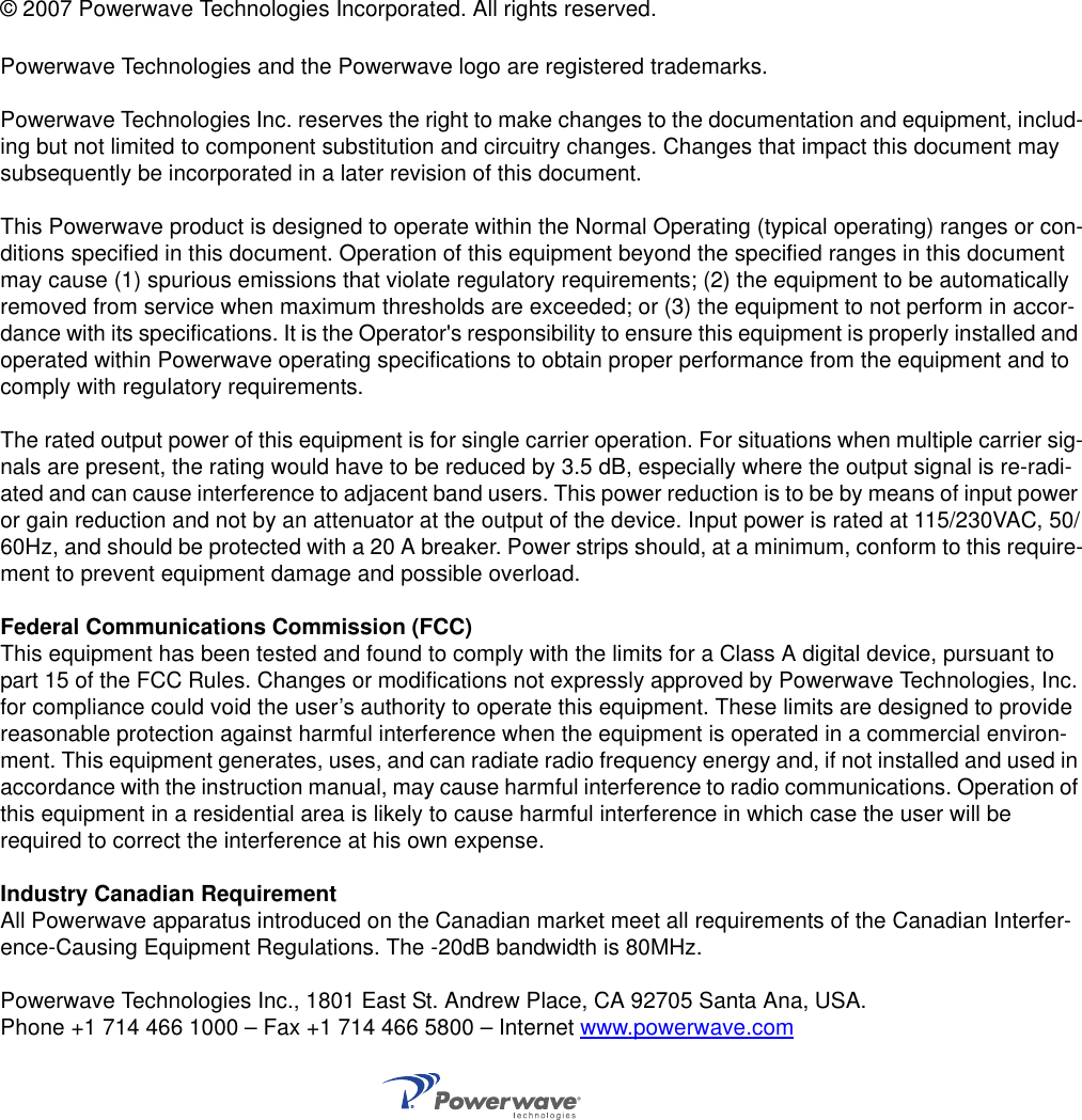 © 2007 Powerwave Technologies Incorporated. All rights reserved.Powerwave Technologies and the Powerwave logo are registered trademarks.Powerwave Technologies Inc. reserves the right to make changes to the documentation and equipment, includ-ing but not limited to component substitution and circuitry changes. Changes that impact this document may subsequently be incorporated in a later revision of this document.This Powerwave product is designed to operate within the Normal Operating (typical operating) ranges or con-ditions specified in this document. Operation of this equipment beyond the specified ranges in this document may cause (1) spurious emissions that violate regulatory requirements; (2) the equipment to be automatically removed from service when maximum thresholds are exceeded; or (3) the equipment to not perform in accor-dance with its specifications. It is the Operator&apos;s responsibility to ensure this equipment is properly installed and operated within Powerwave operating specifications to obtain proper performance from the equipment and to comply with regulatory requirements.The rated output power of this equipment is for single carrier operation. For situations when multiple carrier sig-nals are present, the rating would have to be reduced by 3.5 dB, especially where the output signal is re-radi-ated and can cause interference to adjacent band users. This power reduction is to be by means of input power or gain reduction and not by an attenuator at the output of the device. Input power is rated at 115/230VAC, 50/60Hz, and should be protected with a 20 A breaker. Power strips should, at a minimum, conform to this require-ment to prevent equipment damage and possible overload.Federal Communications Commission (FCC)This equipment has been tested and found to comply with the limits for a Class A digital device, pursuant to part 15 of the FCC Rules. Changes or modifications not expressly approved by Powerwave Technologies, Inc. for compliance could void the user’s authority to operate this equipment. These limits are designed to provide reasonable protection against harmful interference when the equipment is operated in a commercial environ-ment. This equipment generates, uses, and can radiate radio frequency energy and, if not installed and used in accordance with the instruction manual, may cause harmful interference to radio communications. Operation of this equipment in a residential area is likely to cause harmful interference in which case the user will be required to correct the interference at his own expense.Industry Canadian RequirementAll Powerwave apparatus introduced on the Canadian market meet all requirements of the Canadian Interfer-ence-Causing Equipment Regulations. The -20dB bandwidth is 80MHz.Powerwave Technologies Inc., 1801 East St. Andrew Place, CA 92705 Santa Ana, USA.Phone +1 714 466 1000 – Fax +1 714 466 5800 – Internet www.powerwave.com