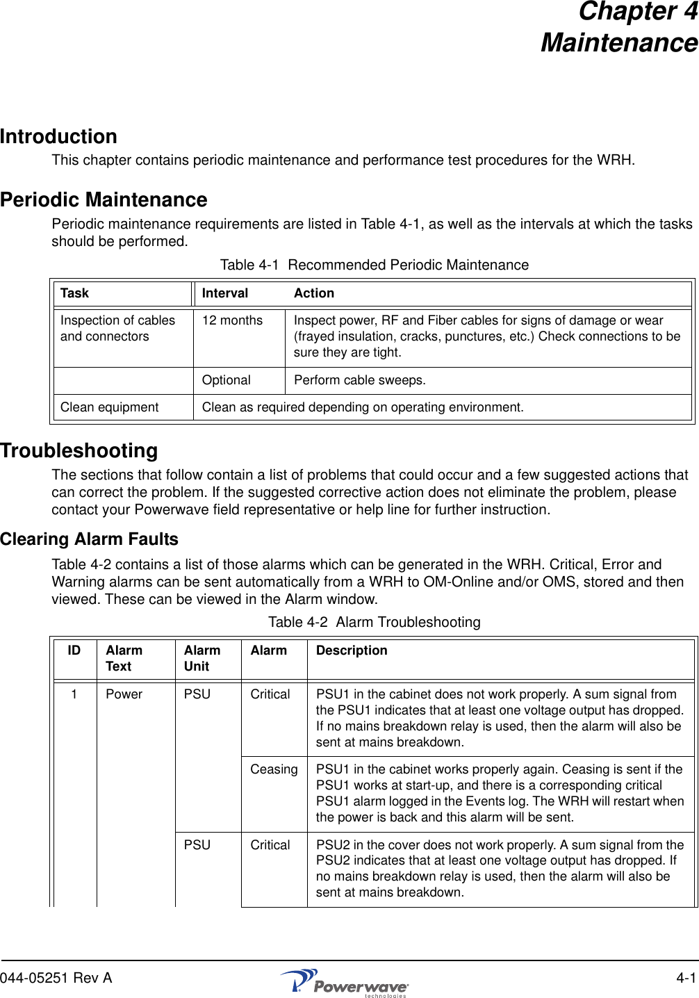 044-05251 Rev A 4-1Chapter 4MaintenanceIntroductionThis chapter contains periodic maintenance and performance test procedures for the WRH.Periodic MaintenancePeriodic maintenance requirements are listed in Table 4-1, as well as the intervals at which the tasks should be performed.Table 4-1  Recommended Periodic MaintenanceTroubleshootingThe sections that follow contain a list of problems that could occur and a few suggested actions that can correct the problem. If the suggested corrective action does not eliminate the problem, please contact your Powerwave field representative or help line for further instruction.Clearing Alarm FaultsTable 4-2 contains a list of those alarms which can be generated in the WRH. Critical, Error and Warning alarms can be sent automatically from a WRH to OM-Online and/or OMS, stored and then viewed. These can be viewed in the Alarm window.Table 4-2  Alarm TroubleshootingTask Interval ActionInspection of cables and connectors 12 months Inspect power, RF and Fiber cables for signs of damage or wear (frayed insulation, cracks, punctures, etc.) Check connections to be sure they are tight.Optional Perform cable sweeps.Clean equipment Clean as required depending on operating environment.ID Alarm Text Alarm Unit Alarm Description1 Power PSU Critical PSU1 in the cabinet does not work properly. A sum signal from the PSU1 indicates that at least one voltage output has dropped. If no mains breakdown relay is used, then the alarm will also be sent at mains breakdown.Ceasing PSU1 in the cabinet works properly again. Ceasing is sent if the PSU1 works at start-up, and there is a corresponding critical PSU1 alarm logged in the Events log. The WRH will restart when the power is back and this alarm will be sent.PSU Critical PSU2 in the cover does not work properly. A sum signal from the PSU2 indicates that at least one voltage output has dropped. If no mains breakdown relay is used, then the alarm will also be sent at mains breakdown.