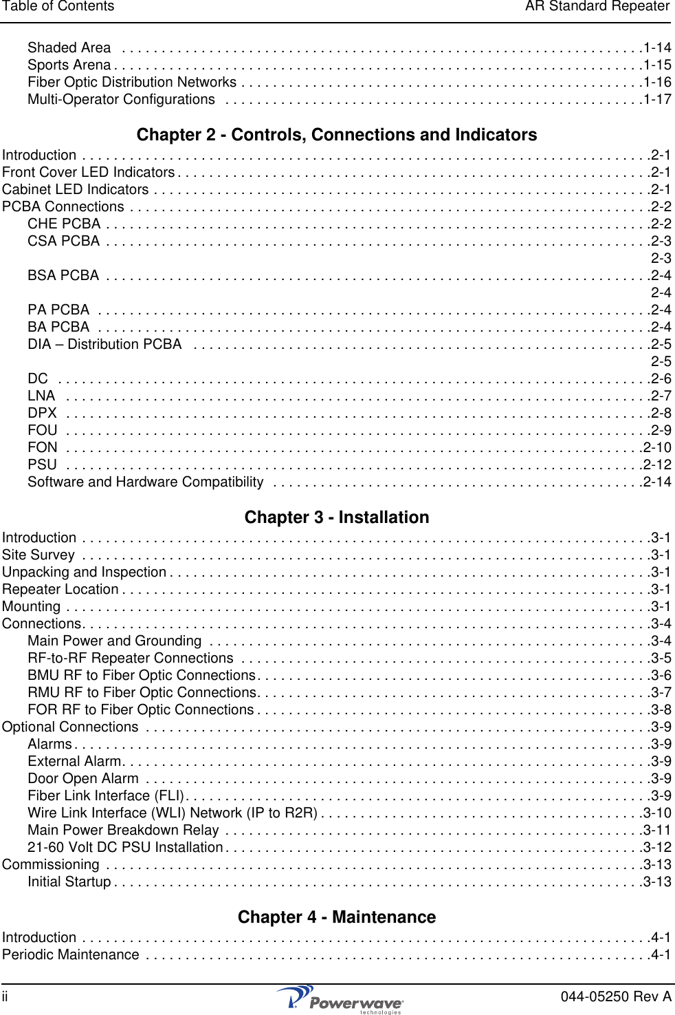 Table of Contents AR Standard Repeaterii 044-05250 Rev AShaded Area   . . . . . . . . . . . . . . . . . . . . . . . . . . . . . . . . . . . . . . . . . . . . . . . . . . . . . . . . . . . . . . . . . .1-14Sports Arena . . . . . . . . . . . . . . . . . . . . . . . . . . . . . . . . . . . . . . . . . . . . . . . . . . . . . . . . . . . . . . . . . . .1-15Fiber Optic Distribution Networks . . . . . . . . . . . . . . . . . . . . . . . . . . . . . . . . . . . . . . . . . . . . . . . . . . .1-16Multi-Operator Configurations  . . . . . . . . . . . . . . . . . . . . . . . . . . . . . . . . . . . . . . . . . . . . . . . . . . . . .1-17Chapter 2 - Controls, Connections and IndicatorsIntroduction . . . . . . . . . . . . . . . . . . . . . . . . . . . . . . . . . . . . . . . . . . . . . . . . . . . . . . . . . . . . . . . . . . . . . . . .2-1Front Cover LED Indicators . . . . . . . . . . . . . . . . . . . . . . . . . . . . . . . . . . . . . . . . . . . . . . . . . . . . . . . . . . . .2-1Cabinet LED Indicators . . . . . . . . . . . . . . . . . . . . . . . . . . . . . . . . . . . . . . . . . . . . . . . . . . . . . . . . . . . . . . .2-1PCBA Connections . . . . . . . . . . . . . . . . . . . . . . . . . . . . . . . . . . . . . . . . . . . . . . . . . . . . . . . . . . . . . . . . . .2-2CHE PCBA . . . . . . . . . . . . . . . . . . . . . . . . . . . . . . . . . . . . . . . . . . . . . . . . . . . . . . . . . . . . . . . . . . . . .2-2CSA PCBA . . . . . . . . . . . . . . . . . . . . . . . . . . . . . . . . . . . . . . . . . . . . . . . . . . . . . . . . . . . . . . . . . . . . .2-3 2-3BSA PCBA  . . . . . . . . . . . . . . . . . . . . . . . . . . . . . . . . . . . . . . . . . . . . . . . . . . . . . . . . . . . . . . . . . . . . .2-4 2-4PA PCBA  . . . . . . . . . . . . . . . . . . . . . . . . . . . . . . . . . . . . . . . . . . . . . . . . . . . . . . . . . . . . . . . . . . . . . .2-4BA PCBA  . . . . . . . . . . . . . . . . . . . . . . . . . . . . . . . . . . . . . . . . . . . . . . . . . . . . . . . . . . . . . . . . . . . . . .2-4DIA – Distribution PCBA   . . . . . . . . . . . . . . . . . . . . . . . . . . . . . . . . . . . . . . . . . . . . . . . . . . . . . . . . . .2-5 2-5DC  . . . . . . . . . . . . . . . . . . . . . . . . . . . . . . . . . . . . . . . . . . . . . . . . . . . . . . . . . . . . . . . . . . . . . . . . . . .2-6LNA   . . . . . . . . . . . . . . . . . . . . . . . . . . . . . . . . . . . . . . . . . . . . . . . . . . . . . . . . . . . . . . . . . . . . . . . . . .2-7DPX  . . . . . . . . . . . . . . . . . . . . . . . . . . . . . . . . . . . . . . . . . . . . . . . . . . . . . . . . . . . . . . . . . . . . . . . . . .2-8FOU  . . . . . . . . . . . . . . . . . . . . . . . . . . . . . . . . . . . . . . . . . . . . . . . . . . . . . . . . . . . . . . . . . . . . . . . . . .2-9FON  . . . . . . . . . . . . . . . . . . . . . . . . . . . . . . . . . . . . . . . . . . . . . . . . . . . . . . . . . . . . . . . . . . . . . . . . .2-10PSU  . . . . . . . . . . . . . . . . . . . . . . . . . . . . . . . . . . . . . . . . . . . . . . . . . . . . . . . . . . . . . . . . . . . . . . . . .2-12Software and Hardware Compatibility  . . . . . . . . . . . . . . . . . . . . . . . . . . . . . . . . . . . . . . . . . . . . . . .2-14Chapter 3 - InstallationIntroduction . . . . . . . . . . . . . . . . . . . . . . . . . . . . . . . . . . . . . . . . . . . . . . . . . . . . . . . . . . . . . . . . . . . . . . . .3-1Site Survey  . . . . . . . . . . . . . . . . . . . . . . . . . . . . . . . . . . . . . . . . . . . . . . . . . . . . . . . . . . . . . . . . . . . . . . . .3-1Unpacking and Inspection . . . . . . . . . . . . . . . . . . . . . . . . . . . . . . . . . . . . . . . . . . . . . . . . . . . . . . . . . . . . .3-1Repeater Location . . . . . . . . . . . . . . . . . . . . . . . . . . . . . . . . . . . . . . . . . . . . . . . . . . . . . . . . . . . . . . . . . . .3-1Mounting . . . . . . . . . . . . . . . . . . . . . . . . . . . . . . . . . . . . . . . . . . . . . . . . . . . . . . . . . . . . . . . . . . . . . . . . . .3-1Connections. . . . . . . . . . . . . . . . . . . . . . . . . . . . . . . . . . . . . . . . . . . . . . . . . . . . . . . . . . . . . . . . . . . . . . . .3-4Main Power and Grounding  . . . . . . . . . . . . . . . . . . . . . . . . . . . . . . . . . . . . . . . . . . . . . . . . . . . . . . . .3-4RF-to-RF Repeater Connections  . . . . . . . . . . . . . . . . . . . . . . . . . . . . . . . . . . . . . . . . . . . . . . . . . . . .3-5BMU RF to Fiber Optic Connections. . . . . . . . . . . . . . . . . . . . . . . . . . . . . . . . . . . . . . . . . . . . . . . . . .3-6RMU RF to Fiber Optic Connections. . . . . . . . . . . . . . . . . . . . . . . . . . . . . . . . . . . . . . . . . . . . . . . . . .3-7FOR RF to Fiber Optic Connections . . . . . . . . . . . . . . . . . . . . . . . . . . . . . . . . . . . . . . . . . . . . . . . . . .3-8Optional Connections  . . . . . . . . . . . . . . . . . . . . . . . . . . . . . . . . . . . . . . . . . . . . . . . . . . . . . . . . . . . . . . . .3-9Alarms. . . . . . . . . . . . . . . . . . . . . . . . . . . . . . . . . . . . . . . . . . . . . . . . . . . . . . . . . . . . . . . . . . . . . . . . .3-9External Alarm. . . . . . . . . . . . . . . . . . . . . . . . . . . . . . . . . . . . . . . . . . . . . . . . . . . . . . . . . . . . . . . . . . .3-9Door Open Alarm  . . . . . . . . . . . . . . . . . . . . . . . . . . . . . . . . . . . . . . . . . . . . . . . . . . . . . . . . . . . . . . . .3-9Fiber Link Interface (FLI). . . . . . . . . . . . . . . . . . . . . . . . . . . . . . . . . . . . . . . . . . . . . . . . . . . . . . . . . . .3-9Wire Link Interface (WLI) Network (IP to R2R) . . . . . . . . . . . . . . . . . . . . . . . . . . . . . . . . . . . . . . . . .3-10Main Power Breakdown Relay . . . . . . . . . . . . . . . . . . . . . . . . . . . . . . . . . . . . . . . . . . . . . . . . . . . . .3-1121-60 Volt DC PSU Installation . . . . . . . . . . . . . . . . . . . . . . . . . . . . . . . . . . . . . . . . . . . . . . . . . . . . .3-12Commissioning  . . . . . . . . . . . . . . . . . . . . . . . . . . . . . . . . . . . . . . . . . . . . . . . . . . . . . . . . . . . . . . . . . . . .3-13Initial Startup . . . . . . . . . . . . . . . . . . . . . . . . . . . . . . . . . . . . . . . . . . . . . . . . . . . . . . . . . . . . . . . . . . .3-13Chapter 4 - MaintenanceIntroduction . . . . . . . . . . . . . . . . . . . . . . . . . . . . . . . . . . . . . . . . . . . . . . . . . . . . . . . . . . . . . . . . . . . . . . . .4-1Periodic Maintenance  . . . . . . . . . . . . . . . . . . . . . . . . . . . . . . . . . . . . . . . . . . . . . . . . . . . . . . . . . . . . . . . .4-1