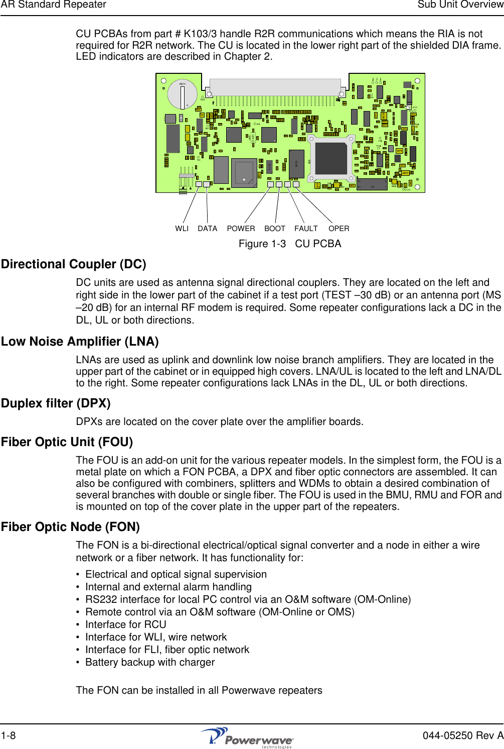 AR Standard Repeater Sub Unit Overview1-8 044-05250 Rev ACU PCBAs from part # K103/3 handle R2R communications which means the RIA is not required for R2R network. The CU is located in the lower right part of the shielded DIA frame. LED indicators are described in Chapter 2.Figure 1-3   CU PCBADirectional Coupler (DC)DC units are used as antenna signal directional couplers. They are located on the left and right side in the lower part of the cabinet if a test port (TEST –30 dB) or an antenna port (MS –20 dB) for an internal RF modem is required. Some repeater configurations lack a DC in the DL, UL or both directions.Low Noise Amplifier (LNA)LNAs are used as uplink and downlink low noise branch amplifiers. They are located in the upper part of the cabinet or in equipped high covers. LNA/UL is located to the left and LNA/DL to the right. Some repeater configurations lack LNAs in the DL, UL or both directions.Duplex filter (DPX)DPXs are located on the cover plate over the amplifier boards.Fiber Optic Unit (FOU)The FOU is an add-on unit for the various repeater models. In the simplest form, the FOU is a metal plate on which a FON PCBA, a DPX and fiber optic connectors are assembled. It can also be configured with combiners, splitters and WDMs to obtain a desired combination of several branches with double or single fiber. The FOU is used in the BMU, RMU and FOR and is mounted on top of the cover plate in the upper part of the repeaters.Fiber Optic Node (FON)The FON is a bi-directional electrical/optical signal converter and a node in either a wire network or a fiber network. It has functionality for:•  Electrical and optical signal supervision•  Internal and external alarm handling•  RS232 interface for local PC control via an O&amp;M software (OM-Online)•  Remote control via an O&amp;M software (OM-Online or OMS)•  Interface for RCU•  Interface for WLI, wire network•  Interface for FLI, fiber optic network•  Battery backup with chargerThe FON can be installed in all Powerwave repeatersWLI DATA POWER BOOT FAULT OPER