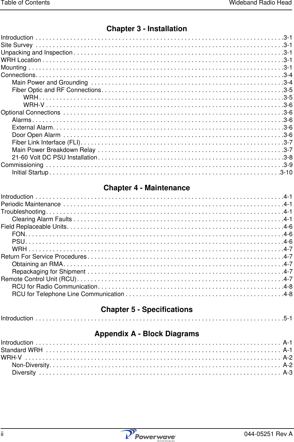 Table of Contents Wideband Radio Headii 044-05251 Rev AChapter 3 - InstallationIntroduction . . . . . . . . . . . . . . . . . . . . . . . . . . . . . . . . . . . . . . . . . . . . . . . . . . . . . . . . . . . . . . . . . . . . . . . .3-1Site Survey  . . . . . . . . . . . . . . . . . . . . . . . . . . . . . . . . . . . . . . . . . . . . . . . . . . . . . . . . . . . . . . . . . . . . . . . .3-1Unpacking and Inspection . . . . . . . . . . . . . . . . . . . . . . . . . . . . . . . . . . . . . . . . . . . . . . . . . . . . . . . . . . . . .3-1WRH Location . . . . . . . . . . . . . . . . . . . . . . . . . . . . . . . . . . . . . . . . . . . . . . . . . . . . . . . . . . . . . . . . . . . . . .3-1Mounting . . . . . . . . . . . . . . . . . . . . . . . . . . . . . . . . . . . . . . . . . . . . . . . . . . . . . . . . . . . . . . . . . . . . . . . . . .3-1Connections. . . . . . . . . . . . . . . . . . . . . . . . . . . . . . . . . . . . . . . . . . . . . . . . . . . . . . . . . . . . . . . . . . . . . . . .3-4Main Power and Grounding  . . . . . . . . . . . . . . . . . . . . . . . . . . . . . . . . . . . . . . . . . . . . . . . . . . . . . . . .3-4Fiber Optic and RF Connections. . . . . . . . . . . . . . . . . . . . . . . . . . . . . . . . . . . . . . . . . . . . . . . . . . . . .3-5WRH . . . . . . . . . . . . . . . . . . . . . . . . . . . . . . . . . . . . . . . . . . . . . . . . . . . . . . . . . . . . . . . . . . . . . . .3-5WRH-V . . . . . . . . . . . . . . . . . . . . . . . . . . . . . . . . . . . . . . . . . . . . . . . . . . . . . . . . . . . . . . . . . . . . .3-6Optional Connections  . . . . . . . . . . . . . . . . . . . . . . . . . . . . . . . . . . . . . . . . . . . . . . . . . . . . . . . . . . . . . . . .3-6Alarms. . . . . . . . . . . . . . . . . . . . . . . . . . . . . . . . . . . . . . . . . . . . . . . . . . . . . . . . . . . . . . . . . . . . . . . . .3-6External Alarm. . . . . . . . . . . . . . . . . . . . . . . . . . . . . . . . . . . . . . . . . . . . . . . . . . . . . . . . . . . . . . . . . . .3-6Door Open Alarm  . . . . . . . . . . . . . . . . . . . . . . . . . . . . . . . . . . . . . . . . . . . . . . . . . . . . . . . . . . . . . . . .3-6Fiber Link Interface (FLI). . . . . . . . . . . . . . . . . . . . . . . . . . . . . . . . . . . . . . . . . . . . . . . . . . . . . . . . . . .3-7Main Power Breakdown Relay . . . . . . . . . . . . . . . . . . . . . . . . . . . . . . . . . . . . . . . . . . . . . . . . . . . . . .3-721-60 Volt DC PSU Installation . . . . . . . . . . . . . . . . . . . . . . . . . . . . . . . . . . . . . . . . . . . . . . . . . . . . . .3-8Commissioning  . . . . . . . . . . . . . . . . . . . . . . . . . . . . . . . . . . . . . . . . . . . . . . . . . . . . . . . . . . . . . . . . . . . . .3-9Initial Startup . . . . . . . . . . . . . . . . . . . . . . . . . . . . . . . . . . . . . . . . . . . . . . . . . . . . . . . . . . . . . . . . . . .3-10Chapter 4 - MaintenanceIntroduction . . . . . . . . . . . . . . . . . . . . . . . . . . . . . . . . . . . . . . . . . . . . . . . . . . . . . . . . . . . . . . . . . . . . . . . .4-1Periodic Maintenance  . . . . . . . . . . . . . . . . . . . . . . . . . . . . . . . . . . . . . . . . . . . . . . . . . . . . . . . . . . . . . . . .4-1Troubleshooting. . . . . . . . . . . . . . . . . . . . . . . . . . . . . . . . . . . . . . . . . . . . . . . . . . . . . . . . . . . . . . . . . . . . .4-1Clearing Alarm Faults . . . . . . . . . . . . . . . . . . . . . . . . . . . . . . . . . . . . . . . . . . . . . . . . . . . . . . . . . . . . .4-1Field Replaceable Units. . . . . . . . . . . . . . . . . . . . . . . . . . . . . . . . . . . . . . . . . . . . . . . . . . . . . . . . . . . . . . .4-6FON. . . . . . . . . . . . . . . . . . . . . . . . . . . . . . . . . . . . . . . . . . . . . . . . . . . . . . . . . . . . . . . . . . . . . . . . . . .4-6PSU. . . . . . . . . . . . . . . . . . . . . . . . . . . . . . . . . . . . . . . . . . . . . . . . . . . . . . . . . . . . . . . . . . . . . . . . . . .4-6WRH . . . . . . . . . . . . . . . . . . . . . . . . . . . . . . . . . . . . . . . . . . . . . . . . . . . . . . . . . . . . . . . . . . . . . . . . . .4-7Return For Service Procedures . . . . . . . . . . . . . . . . . . . . . . . . . . . . . . . . . . . . . . . . . . . . . . . . . . . . . . . . .4-7Obtaining an RMA. . . . . . . . . . . . . . . . . . . . . . . . . . . . . . . . . . . . . . . . . . . . . . . . . . . . . . . . . . . . . . . .4-7Repackaging for Shipment . . . . . . . . . . . . . . . . . . . . . . . . . . . . . . . . . . . . . . . . . . . . . . . . . . . . . . . . .4-7Remote Control Unit (RCU). . . . . . . . . . . . . . . . . . . . . . . . . . . . . . . . . . . . . . . . . . . . . . . . . . . . . . . . . . . .4-7RCU for Radio Communication. . . . . . . . . . . . . . . . . . . . . . . . . . . . . . . . . . . . . . . . . . . . . . . . . . . . . .4-8RCU for Telephone Line Communication . . . . . . . . . . . . . . . . . . . . . . . . . . . . . . . . . . . . . . . . . . . . . .4-8Chapter 5 - SpecificationsIntroduction . . . . . . . . . . . . . . . . . . . . . . . . . . . . . . . . . . . . . . . . . . . . . . . . . . . . . . . . . . . . . . . . . . . . . . . .5-1Appendix A - Block DiagramsIntroduction . . . . . . . . . . . . . . . . . . . . . . . . . . . . . . . . . . . . . . . . . . . . . . . . . . . . . . . . . . . . . . . . . . . . . . .  A-1Standard WRH  . . . . . . . . . . . . . . . . . . . . . . . . . . . . . . . . . . . . . . . . . . . . . . . . . . . . . . . . . . . . . . . . . . . .  A-1WRH-V  . . . . . . . . . . . . . . . . . . . . . . . . . . . . . . . . . . . . . . . . . . . . . . . . . . . . . . . . . . . . . . . . . . . . . . . . . .  A-2Non-Diversity. . . . . . . . . . . . . . . . . . . . . . . . . . . . . . . . . . . . . . . . . . . . . . . . . . . . . . . . . . . . . . . . . . .  A-2Diversity  . . . . . . . . . . . . . . . . . . . . . . . . . . . . . . . . . . . . . . . . . . . . . . . . . . . . . . . . . . . . . . . . . . . . . .  A-3