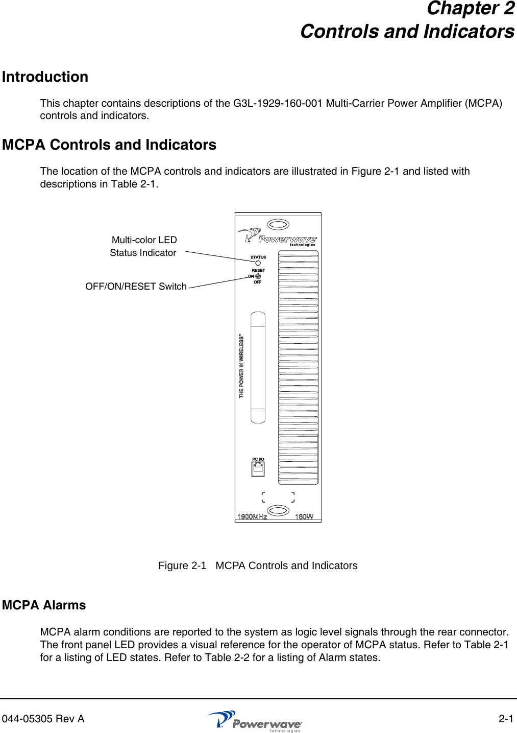 044-05305 Rev A 2-1Chapter 2Controls and IndicatorsIntroductionThis chapter contains descriptions of the G3L-1929-160-001 Multi-Carrier Power Amplifier (MCPA) controls and indicators.MCPA Controls and IndicatorsThe location of the MCPA controls and indicators are illustrated in Figure 2-1 and listed with descriptions in Table 2-1.MCPA AlarmsMCPA alarm conditions are reported to the system as logic level signals through the rear connector. The front panel LED provides a visual reference for the operator of MCPA status. Refer to Table 2-1 for a listing of LED states. Refer to Table 2-2 for a listing of Alarm states.Figure 2-1   MCPA Controls and Indicators Multi-color LEDOFF/ON/RESET SwitchStatus Indicator 