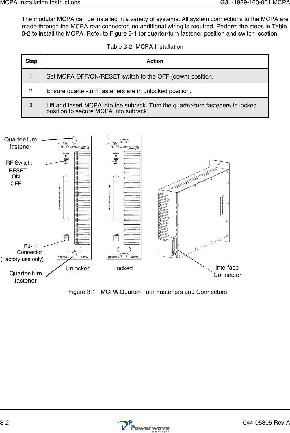 MCPA Installation Instructions G3L-1929-160-001 MCPA3-2 044-05305 Rev AThe modular MCPA can be installed in a variety of systems. All system connections to the MCPA are made through the MCPA rear connector, no additional wiring is required. Perform the steps in Table 3-2 to install the MCPA. Refer to Figure 3-1 for quarter-turn fastener position and switch location.Table 3-2  MCPA InstallationStep Action1Set MCPA OFF/ON/RESET switch to the OFF (down) position.2Ensure quarter-turn fasteners are in unlocked position.3Lift and insert MCPA into the subrack. Turn the quarter-turn fasteners to locked position to secure MCPA into subrack.Figure 3-1   MCPA Quarter-Turn Fasteners and ConnectorsRF Switch:RJ-11Connector(Factory use only)Quarter-turnfastenerRESETONOFFQuarter-turnfastenerInterfaceConnectorUnlocked Locked