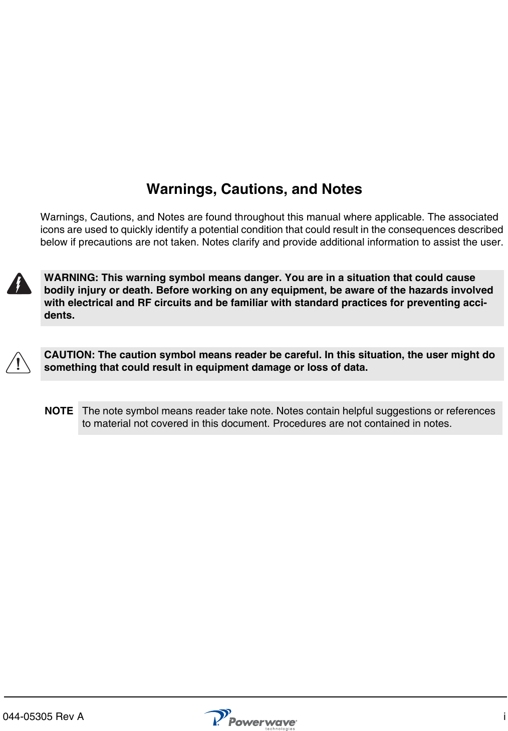 044-05305 Rev A iWarnings, Cautions, and NotesWarnings, Cautions, and Notes are found throughout this manual where applicable. The associated icons are used to quickly identify a potential condition that could result in the consequences described below if precautions are not taken. Notes clarify and provide additional information to assist the user.WARNING: This warning symbol means danger. You are in a situation that could cause bodily injury or death. Before working on any equipment, be aware of the hazards involved with electrical and RF circuits and be familiar with standard practices for preventing acci-dents.CAUTION: The caution symbol means reader be careful. In this situation, the user might do something that could result in equipment damage or loss of data. NOTE The note symbol means reader take note. Notes contain helpful suggestions or references to material not covered in this document. Procedures are not contained in notes. 