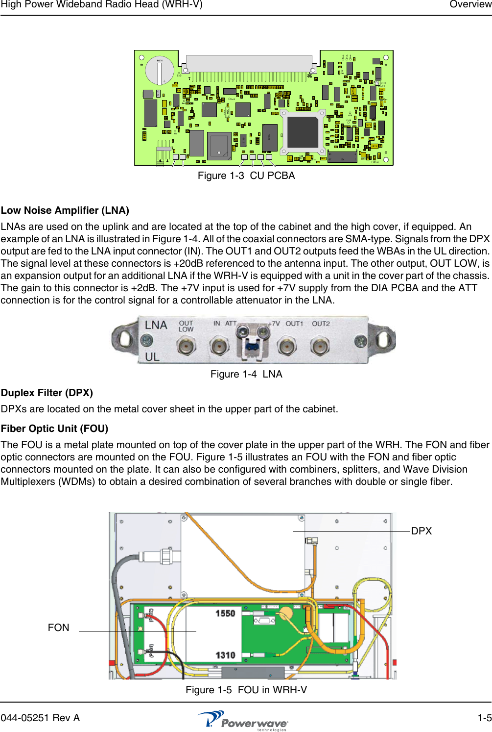 High Power Wideband Radio Head (WRH-V) Overview044-05251 Rev A 1-5Figure 1-3  CU PCBALow Noise Amplifier (LNA)LNAs are used on the uplink and are located at the top of the cabinet and the high cover, if equipped. An example of an LNA is illustrated in Figure 1-4. All of the coaxial connectors are SMA-type. Signals from the DPX output are fed to the LNA input connector (IN). The OUT1 and OUT2 outputs feed the WBAs in the UL direction. The signal level at these connectors is +20dB referenced to the antenna input. The other output, OUT LOW, is an expansion output for an additional LNA if the WRH-V is equipped with a unit in the cover part of the chassis. The gain to this connector is +2dB. The +7V input is used for +7V supply from the DIA PCBA and the ATT connection is for the control signal for a controllable attenuator in the LNA.Figure 1-4  LNADuplex Filter (DPX)DPXs are located on the metal cover sheet in the upper part of the cabinet.Fiber Optic Unit (FOU)The FOU is a metal plate mounted on top of the cover plate in the upper part of the WRH. The FON and fiber optic connectors are mounted on the FOU. Figure 1-5 illustrates an FOU with the FON and fiber optic connectors mounted on the plate. It can also be configured with combiners, splitters, and Wave Division Multiplexers (WDMs) to obtain a desired combination of several branches with double or single fiber.Figure 1-5  FOU in WRH-VFONDPX