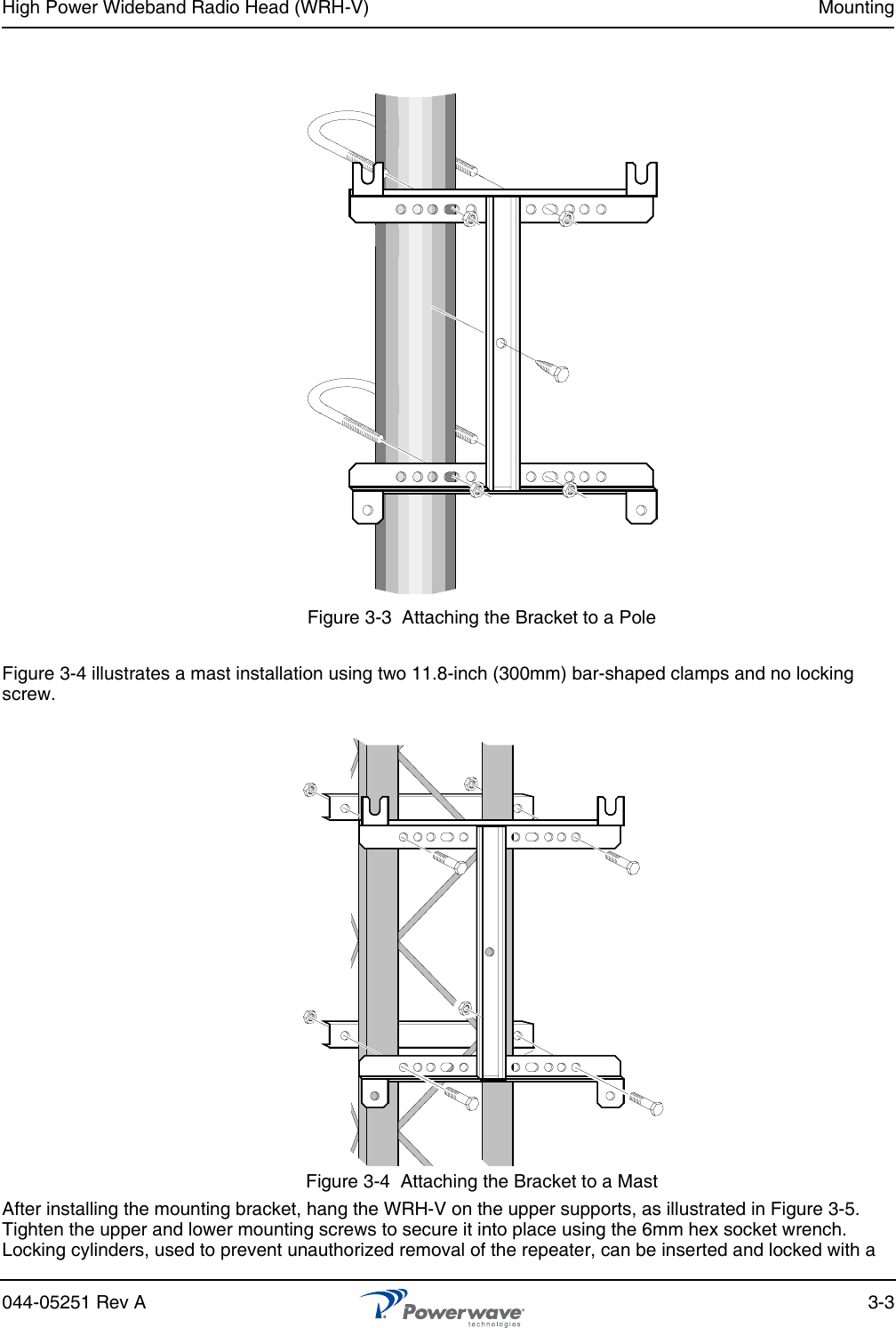 High Power Wideband Radio Head (WRH-V) Mounting044-05251 Rev A 3-3Figure 3-3  Attaching the Bracket to a PoleFigure 3-4 illustrates a mast installation using two 11.8-inch (300mm) bar-shaped clamps and no locking screw.Figure 3-4  Attaching the Bracket to a MastAfter installing the mounting bracket, hang the WRH-V on the upper supports, as illustrated in Figure 3-5. Tighten the upper and lower mounting screws to secure it into place using the 6mm hex socket wrench. Locking cylinders, used to prevent unauthorized removal of the repeater, can be inserted and locked with a 