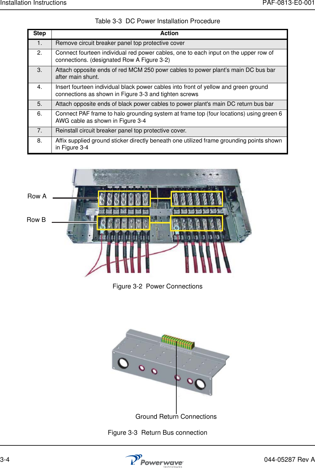 Installation Instructions PAF-0813-E0-0013-4 044-05287 Rev AFigure 3-2  Power ConnectionsFigure 3-3  Return Bus connectionTable 3-3  DC Power Installation ProcedureStep Action1. Remove circuit breaker panel top protective cover2. Connect fourteen individual red power cables, one to each input on the upper row of connections. (designated Row A Figure 3-2)3. Attach opposite ends of red MCM 250 powr cables to power plant’s main DC bus bar after main shunt.4. Insert fourteen individual black power cables into front of yellow and green ground connections as shown in Figure 3-3 and tighten screws5. Attach opposite ends of black power cables to power plant&apos;s main DC return bus bar6. Connect PAF frame to halo grounding system at frame top (four locations) using green 6 AWG cable as shown in Figure 3-47. Reinstall circuit breaker panel top protective cover.8. Affix supplied ground sticker directly beneath one utilized frame grounding points shown in Figure 3-4Row ARow BGround Return Connections