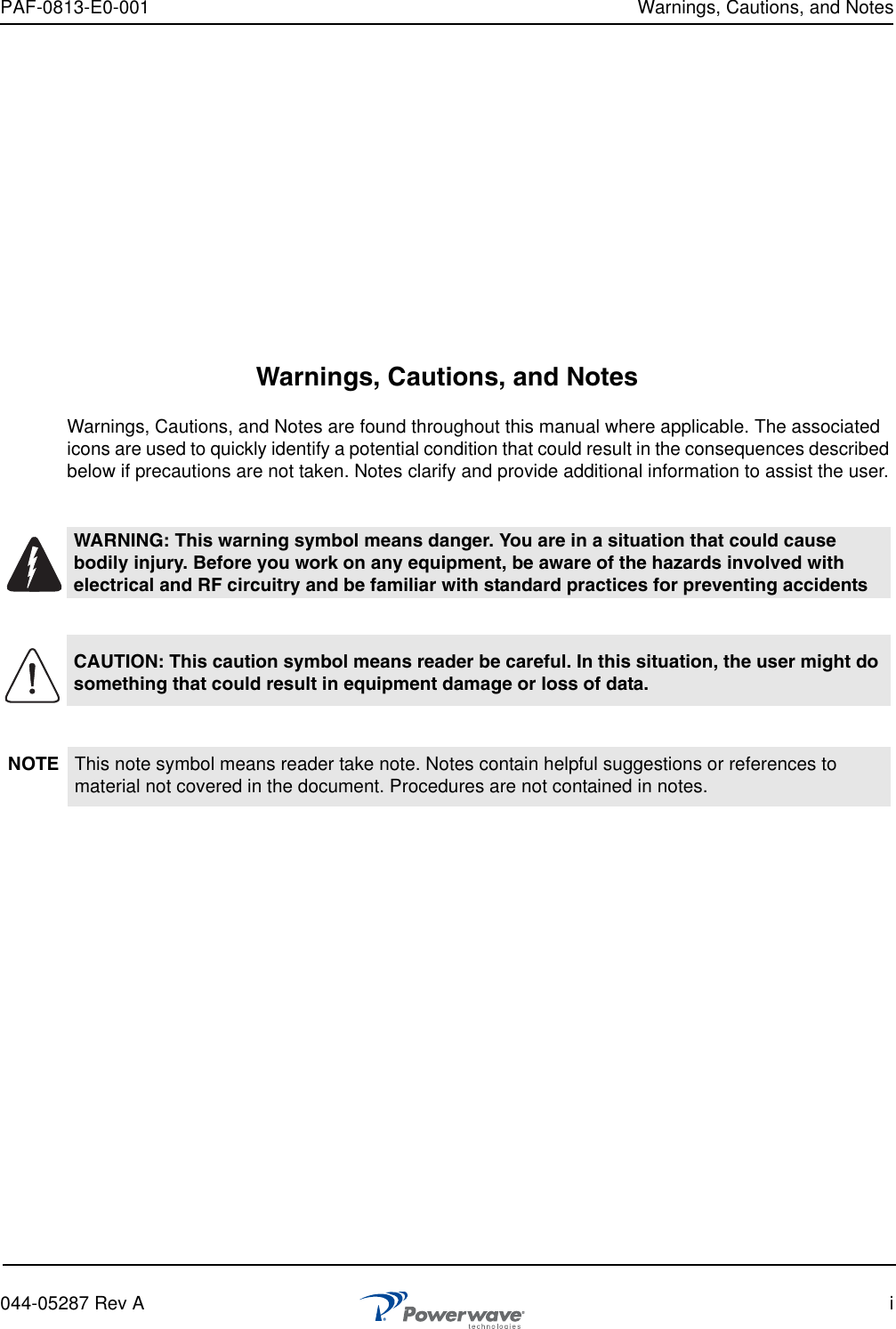 PAF-0813-E0-001 Warnings, Cautions, and Notes044-05287 Rev A iWarnings, Cautions, and NotesWarnings, Cautions, and Notes are found throughout this manual where applicable. The associated icons are used to quickly identify a potential condition that could result in the consequences described below if precautions are not taken. Notes clarify and provide additional information to assist the user.WARNING: This warning symbol means danger. You are in a situation that could cause bodily injury. Before you work on any equipment, be aware of the hazards involved with electrical and RF circuitry and be familiar with standard practices for preventing accidentsCAUTION: This caution symbol means reader be careful. In this situation, the user might do something that could result in equipment damage or loss of data.NOTE This note symbol means reader take note. Notes contain helpful suggestions or references to material not covered in the document. Procedures are not contained in notes. 