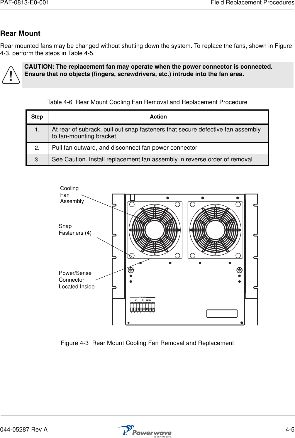 PAF-0813-E0-001 Field Replacement Procedures044-05287 Rev A 4-5Rear MountRear mounted fans may be changed without shutting down the system. To replace the fans, shown in Figure 4-3, perform the steps in Table 4-5.  Figure 4-3  Rear Mount Cooling Fan Removal and ReplacementCAUTION: The replacement fan may operate when the power connector is connected. Ensure that no objects (fingers, screwdrivers, etc.) intrude into the fan area.Table 4-6  Rear Mount Cooling Fan Removal and Replacement ProcedureStep Action1. At rear of subrack, pull out snap fasteners that secure defective fan assembly to fan-mounting bracket2. Pull fan outward, and disconnect fan power connector3. See Caution. Install replacement fan assembly in reverse order of removalDC POWER+27V RETURN0        1 2        3 0        1 2        3CoolingFanSnapFasteners (4)Power/Sense ConnectorLocated InsideAssembly