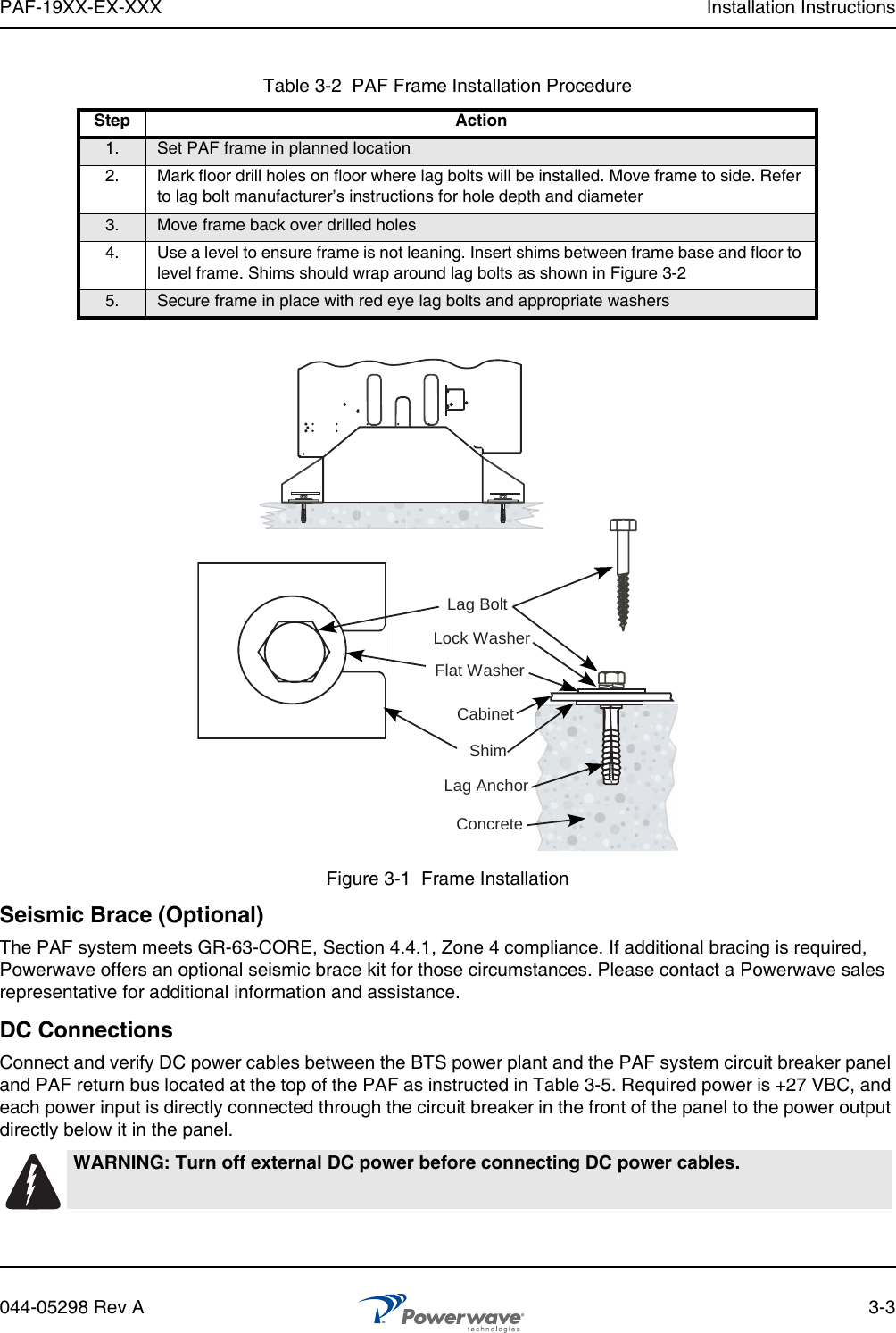 PAF-19XX-EX-XXX Installation Instructions044-05298 Rev A 3-3Figure 3-1  Frame InstallationSeismic Brace (Optional)The PAF system meets GR-63-CORE, Section 4.4.1, Zone 4 compliance. If additional bracing is required, Powerwave offers an optional seismic brace kit for those circumstances. Please contact a Powerwave sales representative for additional information and assistance.DC ConnectionsConnect and verify DC power cables between the BTS power plant and the PAF system circuit breaker panel and PAF return bus located at the top of the PAF as instructed in Table 3-5. Required power is +27 VBC, and each power input is directly connected through the circuit breaker in the front of the panel to the power output directly below it in the panel.Table 3-2  PAF Frame Installation ProcedureStep Action1. Set PAF frame in planned location2. Mark floor drill holes on floor where lag bolts will be installed. Move frame to side. Refer to lag bolt manufacturer’s instructions for hole depth and diameter3. Move frame back over drilled holes4. Use a level to ensure frame is not leaning. Insert shims between frame base and floor to level frame. Shims should wrap around lag bolts as shown in Figure 3-25. Secure frame in place with red eye lag bolts and appropriate washersWARNING: Turn off external DC power before connecting DC power cables.ConcreteLag AnchorShimCabinetFlat WasherLock WasherLag Bolt