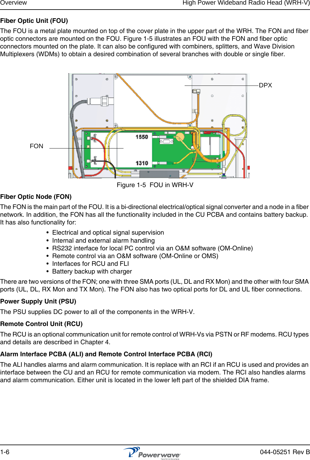 Overview High Power Wideband Radio Head (WRH-V)1-6 044-05251 Rev BFiber Optic Unit (FOU)The FOU is a metal plate mounted on top of the cover plate in the upper part of the WRH. The FON and fiber optic connectors are mounted on the FOU. Figure 1-5 illustrates an FOU with the FON and fiber optic connectors mounted on the plate. It can also be configured with combiners, splitters, and Wave Division Multiplexers (WDMs) to obtain a desired combination of several branches with double or single fiber.Figure 1-5  FOU in WRH-VFiber Optic Node (FON)The FON is the main part of the FOU. It is a bi-directional electrical/optical signal converter and a node in a fiber network. In addition, the FON has all the functionality included in the CU PCBA and contains battery backup. It has also functionality for:•  Electrical and optical signal supervision•  Internal and external alarm handling•  RS232 interface for local PC control via an O&amp;M software (OM-Online)•  Remote control via an O&amp;M software (OM-Online or OMS)•  Interfaces for RCU and FLI•  Battery backup with chargerThere are two versions of the FON; one with three SMA ports (UL, DL and RX Mon) and the other with four SMA ports (UL, DL, RX Mon and TX Mon). The FON also has two optical ports for DL and UL fiber connections.Power Supply Unit (PSU)The PSU supplies DC power to all of the components in the WRH-V.Remote Control Unit (RCU)The RCU is an optional communication unit for remote control of WRH-Vs via PSTN or RF modems. RCU types and details are described in Chapter 4.Alarm Interface PCBA (ALI) and Remote Control Interface PCBA (RCI)The ALI handles alarms and alarm communication. It is replace with an RCI if an RCU is used and provides an interface between the CU and an RCU for remote communication via modem. The RCI also handles alarms and alarm communication. Either unit is located in the lower left part of the shielded DIA frame.FONDPX
