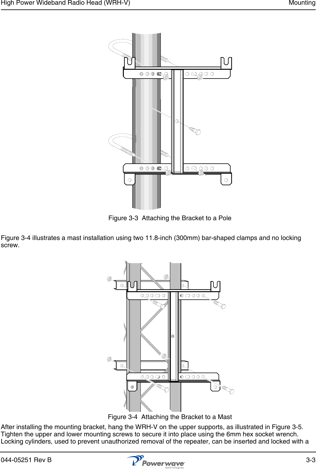 High Power Wideband Radio Head (WRH-V) Mounting044-05251 Rev B 3-3Figure 3-3  Attaching the Bracket to a PoleFigure 3-4 illustrates a mast installation using two 11.8-inch (300mm) bar-shaped clamps and no locking screw.Figure 3-4  Attaching the Bracket to a MastAfter installing the mounting bracket, hang the WRH-V on the upper supports, as illustrated in Figure 3-5. Tighten the upper and lower mounting screws to secure it into place using the 6mm hex socket wrench. Locking cylinders, used to prevent unauthorized removal of the repeater, can be inserted and locked with a 