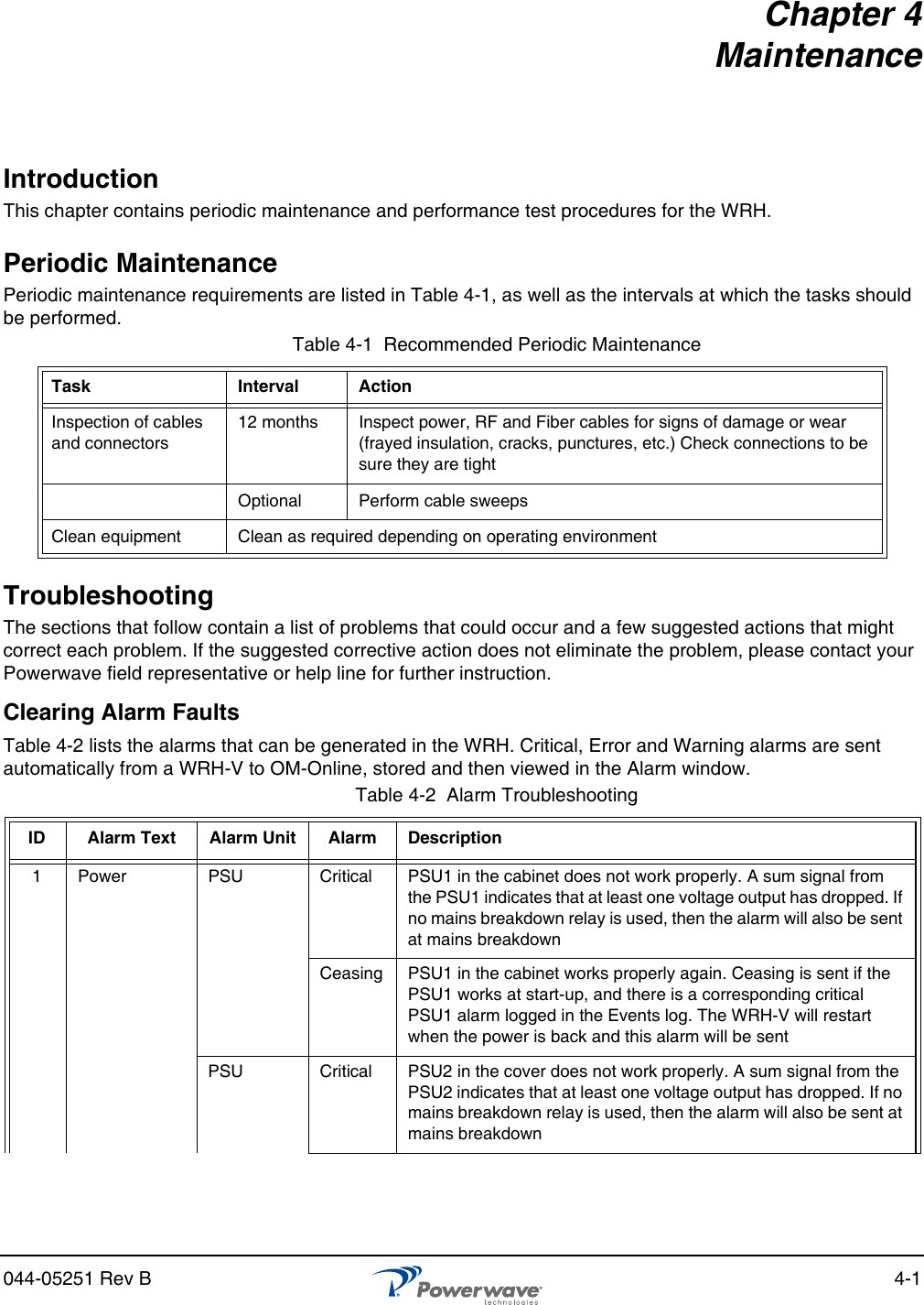 044-05251 Rev B 4-1Chapter 4 MaintenanceIntroductionThis chapter contains periodic maintenance and performance test procedures for the WRH.Periodic MaintenancePeriodic maintenance requirements are listed in Table 4-1, as well as the intervals at which the tasks should be performed.TroubleshootingThe sections that follow contain a list of problems that could occur and a few suggested actions that might correct each problem. If the suggested corrective action does not eliminate the problem, please contact your Powerwave field representative or help line for further instruction.Clearing Alarm FaultsTable 4-2 lists the alarms that can be generated in the WRH. Critical, Error and Warning alarms are sent automatically from a WRH-V to OM-Online, stored and then viewed in the Alarm window.Table 4-1  Recommended Periodic MaintenanceTask Interval ActionInspection of cables and connectors12 months Inspect power, RF and Fiber cables for signs of damage or wear (frayed insulation, cracks, punctures, etc.) Check connections to be sure they are tightOptional Perform cable sweepsClean equipment Clean as required depending on operating environmentTable 4-2  Alarm Troubleshooting ID Alarm Text Alarm Unit Alarm Description1 Power PSU Critical PSU1 in the cabinet does not work properly. A sum signal from the PSU1 indicates that at least one voltage output has dropped. If no mains breakdown relay is used, then the alarm will also be sent at mains breakdownCeasing PSU1 in the cabinet works properly again. Ceasing is sent if the PSU1 works at start-up, and there is a corresponding critical PSU1 alarm logged in the Events log. The WRH-V will restart when the power is back and this alarm will be sentPSU Critical PSU2 in the cover does not work properly. A sum signal from the PSU2 indicates that at least one voltage output has dropped. If no mains breakdown relay is used, then the alarm will also be sent at mains breakdown