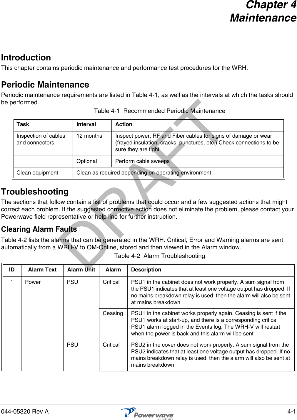044-05320 Rev A 4-1Chapter 4MaintenanceIntroductionThis chapter contains periodic maintenance and performance test procedures for the WRH.Periodic MaintenancePeriodic maintenance requirements are listed in Table 4-1, as well as the intervals at which the tasks should be performed.TroubleshootingThe sections that follow contain a list of problems that could occur and a few suggested actions that might correct each problem. If the suggested corrective action does not eliminate the problem, please contact your Powerwave field representative or help line for further instruction.Clearing Alarm FaultsTable 4-2 lists the alarms that can be generated in the WRH. Critical, Error and Warning alarms are sent automatically from a WRH-V to OM-Online, stored and then viewed in the Alarm window.Table 4-1  Recommended Periodic MaintenanceTask Interval ActionInspection of cables and connectors12 months Inspect power, RF and Fiber cables for signs of damage or wear (frayed insulation, cracks, punctures, etc.) Check connections to be sure they are tightOptional Perform cable sweepsClean equipment Clean as required depending on operating environmentTable 4-2  Alarm TroubleshootingID Alarm Text Alarm Unit Alarm Description1 Power PSU Critical PSU1 in the cabinet does not work properly. A sum signal from the PSU1 indicates that at least one voltage output has dropped. If no mains breakdown relay is used, then the alarm will also be sent at mains breakdownCeasing PSU1 in the cabinet works properly again. Ceasing is sent if the PSU1 works at start-up, and there is a corresponding critical PSU1 alarm logged in the Events log. The WRH-V will restart when the power is back and this alarm will be sentPSU Critical PSU2 in the cover does not work properly. A sum signal from the PSU2 indicates that at least one voltage output has dropped. If no mains breakdown relay is used, then the alarm will also be sent at mains breakdownDRAFT