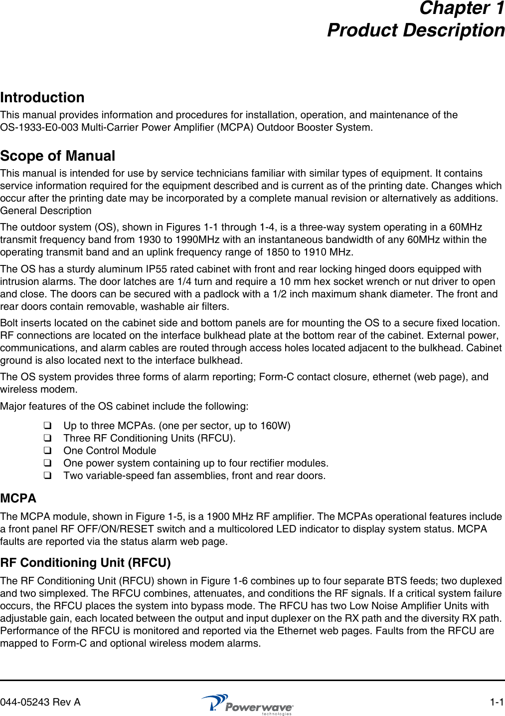 044-05243 Rev A 1-1Chapter 1Product DescriptionIntroductionThis manual provides information and procedures for installation, operation, and maintenance of the OS-1933-E0-003 Multi-Carrier Power Amplifier (MCPA) Outdoor Booster System. Scope of ManualThis manual is intended for use by service technicians familiar with similar types of equipment. It contains service information required for the equipment described and is current as of the printing date. Changes which occur after the printing date may be incorporated by a complete manual revision or alternatively as additions. General DescriptionThe outdoor system (OS), shown in Figures 1-1 through 1-4, is a three-way system operating in a 60MHz transmit frequency band from 1930 to 1990MHz with an instantaneous bandwidth of any 60MHz within the operating transmit band and an uplink frequency range of 1850 to 1910 MHz. The OS has a sturdy aluminum IP55 rated cabinet with front and rear locking hinged doors equipped with intrusion alarms. The door latches are 1/4 turn and require a 10 mm hex socket wrench or nut driver to open and close. The doors can be secured with a padlock with a 1/2 inch maximum shank diameter. The front and rear doors contain removable, washable air filters.Bolt inserts located on the cabinet side and bottom panels are for mounting the OS to a secure fixed location. RF connections are located on the interface bulkhead plate at the bottom rear of the cabinet. External power, communications, and alarm cables are routed through access holes located adjacent to the bulkhead. Cabinet ground is also located next to the interface bulkhead.The OS system provides three forms of alarm reporting; Form-C contact closure, ethernet (web page), and wireless modem.Major features of the OS cabinet include the following:MCPAThe MCPA module, shown in Figure 1-5, is a 1900 MHz RF amplifier. The MCPAs operational features include a front panel RF OFF/ON/RESET switch and a multicolored LED indicator to display system status. MCPA faults are reported via the status alarm web page.RF Conditioning Unit (RFCU)The RF Conditioning Unit (RFCU) shown in Figure 1-6 combines up to four separate BTS feeds; two duplexed and two simplexed. The RFCU combines, attenuates, and conditions the RF signals. If a critical system failure occurs, the RFCU places the system into bypass mode. The RFCU has two Low Noise Amplifier Units with adjustable gain, each located between the output and input duplexer on the RX path and the diversity RX path. Performance of the RFCU is monitored and reported via the Ethernet web pages. Faults from the RFCU are mapped to Form-C and optional wireless modem alarms.❑Up to three MCPAs. (one per sector, up to 160W)❑Three RF Conditioning Units (RFCU). ❑One Control Module❑One power system containing up to four rectifier modules.❑Two variable-speed fan assemblies, front and rear doors.