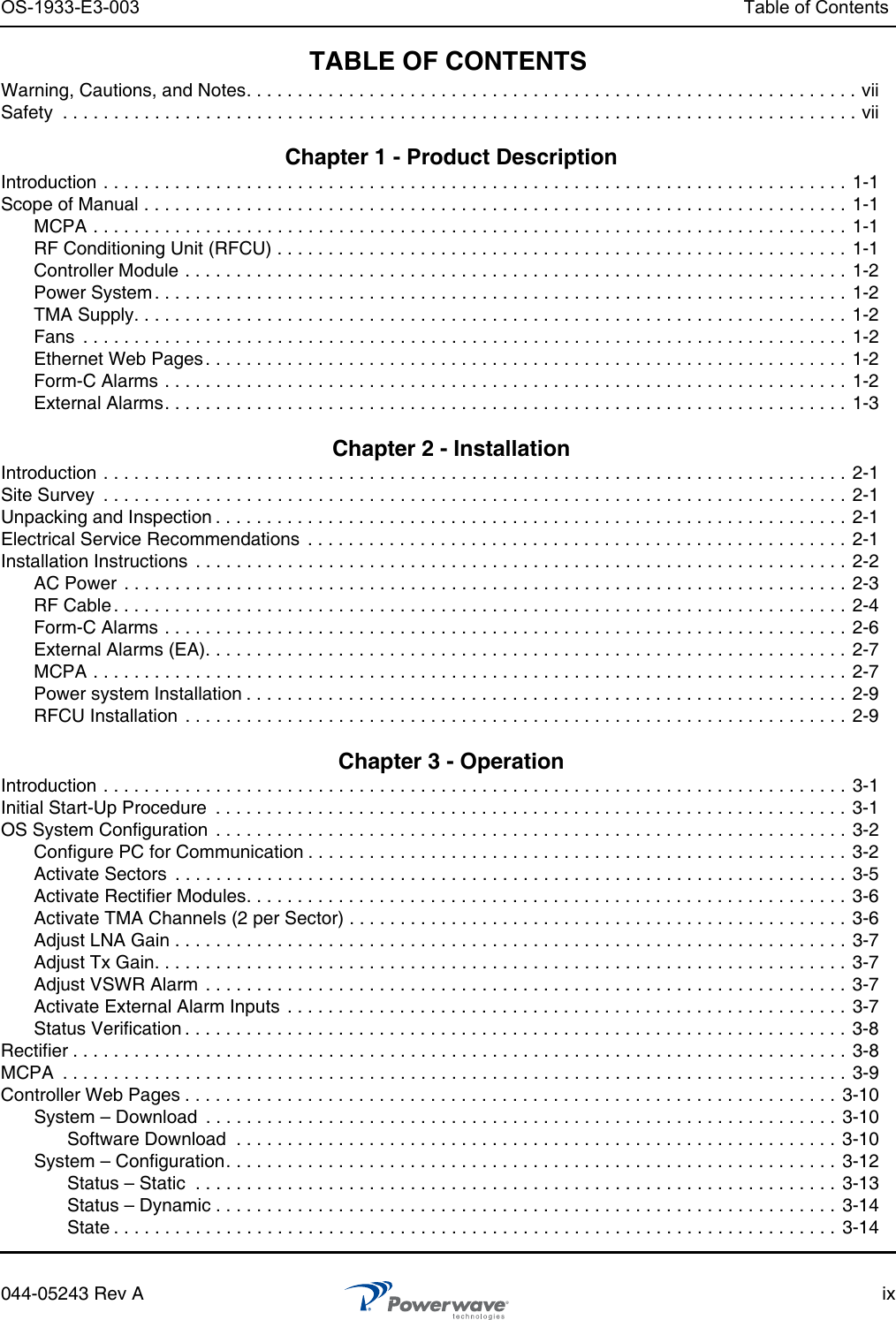 OS-1933-E3-003 Table of Contents044-05243 Rev A ixTABLE OF CONTENTSWarning, Cautions, and Notes. . . . . . . . . . . . . . . . . . . . . . . . . . . . . . . . . . . . . . . . . . . . . . . . . . . . . . . . . . . . viiSafety  . . . . . . . . . . . . . . . . . . . . . . . . . . . . . . . . . . . . . . . . . . . . . . . . . . . . . . . . . . . . . . . . . . . . . . . . . . . . . . vii Chapter 1 - Product Description Introduction . . . . . . . . . . . . . . . . . . . . . . . . . . . . . . . . . . . . . . . . . . . . . . . . . . . . . . . . . . . . . . . . . . . . . . . . . 1-1Scope of Manual . . . . . . . . . . . . . . . . . . . . . . . . . . . . . . . . . . . . . . . . . . . . . . . . . . . . . . . . . . . . . . . . . . . . . 1-1MCPA . . . . . . . . . . . . . . . . . . . . . . . . . . . . . . . . . . . . . . . . . . . . . . . . . . . . . . . . . . . . . . . . . . . . . . . . . . 1-1RF Conditioning Unit (RFCU) . . . . . . . . . . . . . . . . . . . . . . . . . . . . . . . . . . . . . . . . . . . . . . . . . . . . . . . .  1-1Controller Module . . . . . . . . . . . . . . . . . . . . . . . . . . . . . . . . . . . . . . . . . . . . . . . . . . . . . . . . . . . . . . . . . 1-2Power System . . . . . . . . . . . . . . . . . . . . . . . . . . . . . . . . . . . . . . . . . . . . . . . . . . . . . . . . . . . . . . . . . . . .  1-2TMA Supply. . . . . . . . . . . . . . . . . . . . . . . . . . . . . . . . . . . . . . . . . . . . . . . . . . . . . . . . . . . . . . . . . . . . . . 1-2Fans  . . . . . . . . . . . . . . . . . . . . . . . . . . . . . . . . . . . . . . . . . . . . . . . . . . . . . . . . . . . . . . . . . . . . . . . . . . .  1-2Ethernet Web Pages . . . . . . . . . . . . . . . . . . . . . . . . . . . . . . . . . . . . . . . . . . . . . . . . . . . . . . . . . . . . . . .  1-2Form-C Alarms . . . . . . . . . . . . . . . . . . . . . . . . . . . . . . . . . . . . . . . . . . . . . . . . . . . . . . . . . . . . . . . . . . .  1-2External Alarms. . . . . . . . . . . . . . . . . . . . . . . . . . . . . . . . . . . . . . . . . . . . . . . . . . . . . . . . . . . . . . . . . . .  1-3 Chapter 2 - Installation Introduction . . . . . . . . . . . . . . . . . . . . . . . . . . . . . . . . . . . . . . . . . . . . . . . . . . . . . . . . . . . . . . . . . . . . . . . . . 2-1Site Survey  . . . . . . . . . . . . . . . . . . . . . . . . . . . . . . . . . . . . . . . . . . . . . . . . . . . . . . . . . . . . . . . . . . . . . . . . .  2-1Unpacking and Inspection . . . . . . . . . . . . . . . . . . . . . . . . . . . . . . . . . . . . . . . . . . . . . . . . . . . . . . . . . . . . . .  2-1Electrical Service Recommendations  . . . . . . . . . . . . . . . . . . . . . . . . . . . . . . . . . . . . . . . . . . . . . . . . . . . . . 2-1Installation Instructions  . . . . . . . . . . . . . . . . . . . . . . . . . . . . . . . . . . . . . . . . . . . . . . . . . . . . . . . . . . . . . . . .  2-2AC Power  . . . . . . . . . . . . . . . . . . . . . . . . . . . . . . . . . . . . . . . . . . . . . . . . . . . . . . . . . . . . . . . . . . . . . . .  2-3RF Cable. . . . . . . . . . . . . . . . . . . . . . . . . . . . . . . . . . . . . . . . . . . . . . . . . . . . . . . . . . . . . . . . . . . . . . . . 2-4Form-C Alarms . . . . . . . . . . . . . . . . . . . . . . . . . . . . . . . . . . . . . . . . . . . . . . . . . . . . . . . . . . . . . . . . . . .  2-6External Alarms (EA). . . . . . . . . . . . . . . . . . . . . . . . . . . . . . . . . . . . . . . . . . . . . . . . . . . . . . . . . . . . . . .  2-7MCPA . . . . . . . . . . . . . . . . . . . . . . . . . . . . . . . . . . . . . . . . . . . . . . . . . . . . . . . . . . . . . . . . . . . . . . . . . . 2-7Power system Installation . . . . . . . . . . . . . . . . . . . . . . . . . . . . . . . . . . . . . . . . . . . . . . . . . . . . . . . . . . . 2-9RFCU Installation  . . . . . . . . . . . . . . . . . . . . . . . . . . . . . . . . . . . . . . . . . . . . . . . . . . . . . . . . . . . . . . . . . 2-9 Chapter 3 - Operation Introduction . . . . . . . . . . . . . . . . . . . . . . . . . . . . . . . . . . . . . . . . . . . . . . . . . . . . . . . . . . . . . . . . . . . . . . . . . 3-1Initial Start-Up Procedure  . . . . . . . . . . . . . . . . . . . . . . . . . . . . . . . . . . . . . . . . . . . . . . . . . . . . . . . . . . . . . .  3-1OS System Configuration  . . . . . . . . . . . . . . . . . . . . . . . . . . . . . . . . . . . . . . . . . . . . . . . . . . . . . . . . . . . . . . 3-2Configure PC for Communication . . . . . . . . . . . . . . . . . . . . . . . . . . . . . . . . . . . . . . . . . . . . . . . . . . . . . 3-2Activate Sectors  . . . . . . . . . . . . . . . . . . . . . . . . . . . . . . . . . . . . . . . . . . . . . . . . . . . . . . . . . . . . . . . . . . 3-5Activate Rectifier Modules. . . . . . . . . . . . . . . . . . . . . . . . . . . . . . . . . . . . . . . . . . . . . . . . . . . . . . . . . . . 3-6Activate TMA Channels (2 per Sector) . . . . . . . . . . . . . . . . . . . . . . . . . . . . . . . . . . . . . . . . . . . . . . . . .  3-6Adjust LNA Gain . . . . . . . . . . . . . . . . . . . . . . . . . . . . . . . . . . . . . . . . . . . . . . . . . . . . . . . . . . . . . . . . . . 3-7Adjust Tx Gain. . . . . . . . . . . . . . . . . . . . . . . . . . . . . . . . . . . . . . . . . . . . . . . . . . . . . . . . . . . . . . . . . . . . 3-7Adjust VSWR Alarm  . . . . . . . . . . . . . . . . . . . . . . . . . . . . . . . . . . . . . . . . . . . . . . . . . . . . . . . . . . . . . . . 3-7Activate External Alarm Inputs  . . . . . . . . . . . . . . . . . . . . . . . . . . . . . . . . . . . . . . . . . . . . . . . . . . . . . . . 3-7Status Verification . . . . . . . . . . . . . . . . . . . . . . . . . . . . . . . . . . . . . . . . . . . . . . . . . . . . . . . . . . . . . . . . . 3-8Rectifier . . . . . . . . . . . . . . . . . . . . . . . . . . . . . . . . . . . . . . . . . . . . . . . . . . . . . . . . . . . . . . . . . . . . . . . . . . . . 3-8MCPA  . . . . . . . . . . . . . . . . . . . . . . . . . . . . . . . . . . . . . . . . . . . . . . . . . . . . . . . . . . . . . . . . . . . . . . . . . . . . .  3-9Controller Web Pages . . . . . . . . . . . . . . . . . . . . . . . . . . . . . . . . . . . . . . . . . . . . . . . . . . . . . . . . . . . . . . . .  3-10System – Download  . . . . . . . . . . . . . . . . . . . . . . . . . . . . . . . . . . . . . . . . . . . . . . . . . . . . . . . . . . . . . . 3-10Software Download  . . . . . . . . . . . . . . . . . . . . . . . . . . . . . . . . . . . . . . . . . . . . . . . . . . . . . . . . . . .  3-10System – Configuration. . . . . . . . . . . . . . . . . . . . . . . . . . . . . . . . . . . . . . . . . . . . . . . . . . . . . . . . . . . . 3-12Status – Static  . . . . . . . . . . . . . . . . . . . . . . . . . . . . . . . . . . . . . . . . . . . . . . . . . . . . . . . . . . . . . . .  3-13Status – Dynamic . . . . . . . . . . . . . . . . . . . . . . . . . . . . . . . . . . . . . . . . . . . . . . . . . . . . . . . . . . . . .  3-14State . . . . . . . . . . . . . . . . . . . . . . . . . . . . . . . . . . . . . . . . . . . . . . . . . . . . . . . . . . . . . . . . . . . . . . .  3-14