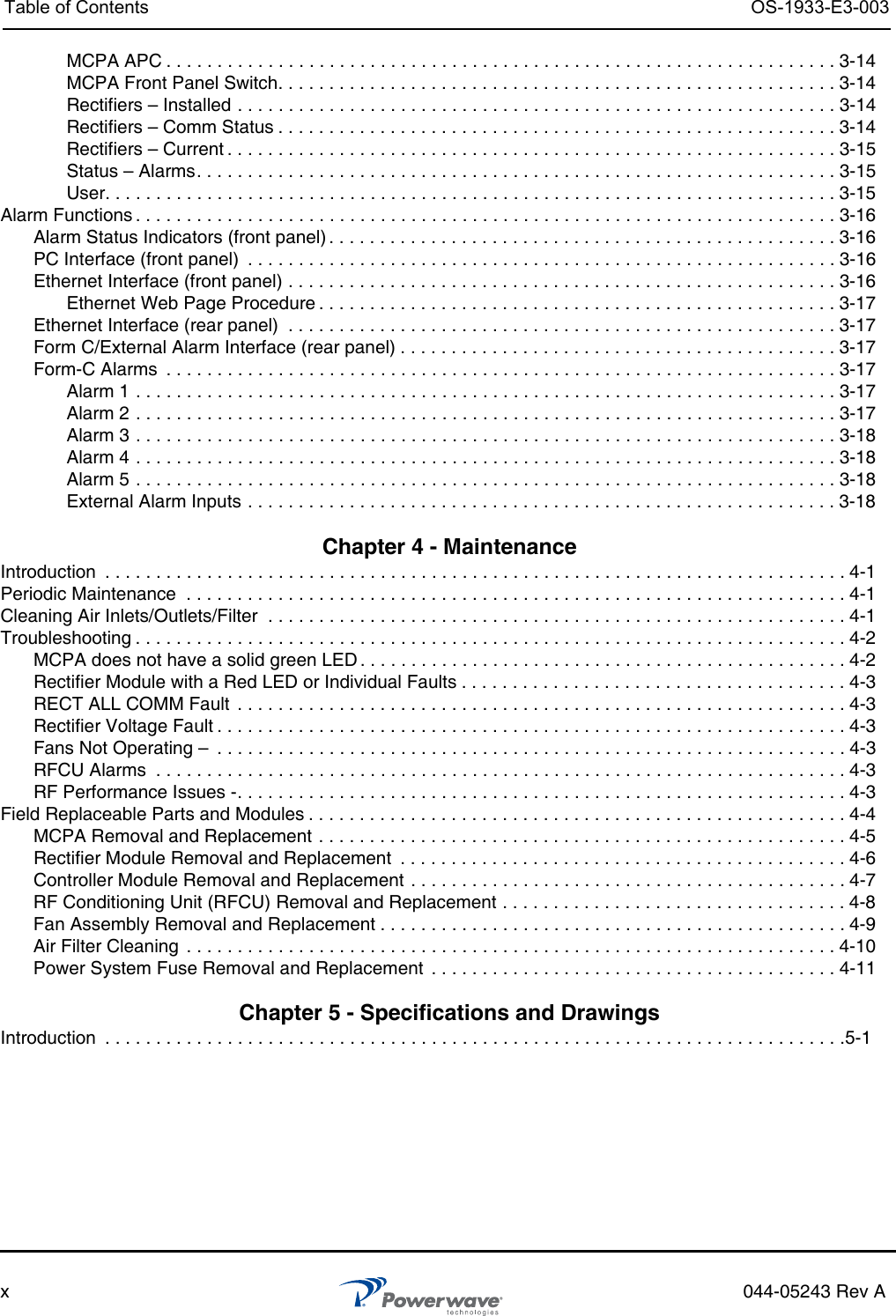 Table of Contents OS-1933-E3-003x044-05243 Rev AMCPA APC . . . . . . . . . . . . . . . . . . . . . . . . . . . . . . . . . . . . . . . . . . . . . . . . . . . . . . . . . . . . . . . . . . 3-14MCPA Front Panel Switch. . . . . . . . . . . . . . . . . . . . . . . . . . . . . . . . . . . . . . . . . . . . . . . . . . . . . . . 3-14Rectifiers – Installed . . . . . . . . . . . . . . . . . . . . . . . . . . . . . . . . . . . . . . . . . . . . . . . . . . . . . . . . . . . 3-14Rectifiers – Comm Status . . . . . . . . . . . . . . . . . . . . . . . . . . . . . . . . . . . . . . . . . . . . . . . . . . . . . . . 3-14Rectifiers – Current . . . . . . . . . . . . . . . . . . . . . . . . . . . . . . . . . . . . . . . . . . . . . . . . . . . . . . . . . . . . 3-15Status – Alarms. . . . . . . . . . . . . . . . . . . . . . . . . . . . . . . . . . . . . . . . . . . . . . . . . . . . . . . . . . . . . . . 3-15User. . . . . . . . . . . . . . . . . . . . . . . . . . . . . . . . . . . . . . . . . . . . . . . . . . . . . . . . . . . . . . . . . . . . . . . . 3-15Alarm Functions . . . . . . . . . . . . . . . . . . . . . . . . . . . . . . . . . . . . . . . . . . . . . . . . . . . . . . . . . . . . . . . . . . . . . 3-16Alarm Status Indicators (front panel) . . . . . . . . . . . . . . . . . . . . . . . . . . . . . . . . . . . . . . . . . . . . . . . . . . 3-16PC Interface (front panel)  . . . . . . . . . . . . . . . . . . . . . . . . . . . . . . . . . . . . . . . . . . . . . . . . . . . . . . . . . . 3-16Ethernet Interface (front panel) . . . . . . . . . . . . . . . . . . . . . . . . . . . . . . . . . . . . . . . . . . . . . . . . . . . . . . 3-16Ethernet Web Page Procedure . . . . . . . . . . . . . . . . . . . . . . . . . . . . . . . . . . . . . . . . . . . . . . . . . . .3-17Ethernet Interface (rear panel)  . . . . . . . . . . . . . . . . . . . . . . . . . . . . . . . . . . . . . . . . . . . . . . . . . . . . . . 3-17Form C/External Alarm Interface (rear panel) . . . . . . . . . . . . . . . . . . . . . . . . . . . . . . . . . . . . . . . . . . .3-17Form-C Alarms  . . . . . . . . . . . . . . . . . . . . . . . . . . . . . . . . . . . . . . . . . . . . . . . . . . . . . . . . . . . . . . . . . . 3-17Alarm 1 . . . . . . . . . . . . . . . . . . . . . . . . . . . . . . . . . . . . . . . . . . . . . . . . . . . . . . . . . . . . . . . . . . . . . 3-17Alarm 2 . . . . . . . . . . . . . . . . . . . . . . . . . . . . . . . . . . . . . . . . . . . . . . . . . . . . . . . . . . . . . . . . . . . . . 3-17Alarm 3 . . . . . . . . . . . . . . . . . . . . . . . . . . . . . . . . . . . . . . . . . . . . . . . . . . . . . . . . . . . . . . . . . . . . . 3-18Alarm 4 . . . . . . . . . . . . . . . . . . . . . . . . . . . . . . . . . . . . . . . . . . . . . . . . . . . . . . . . . . . . . . . . . . . . . 3-18Alarm 5 . . . . . . . . . . . . . . . . . . . . . . . . . . . . . . . . . . . . . . . . . . . . . . . . . . . . . . . . . . . . . . . . . . . . . 3-18External Alarm Inputs . . . . . . . . . . . . . . . . . . . . . . . . . . . . . . . . . . . . . . . . . . . . . . . . . . . . . . . . . . 3-18 Chapter 4 - Maintenance Introduction  . . . . . . . . . . . . . . . . . . . . . . . . . . . . . . . . . . . . . . . . . . . . . . . . . . . . . . . . . . . . . . . . . . . . . . . . . 4-1Periodic Maintenance  . . . . . . . . . . . . . . . . . . . . . . . . . . . . . . . . . . . . . . . . . . . . . . . . . . . . . . . . . . . . . . . . . 4-1Cleaning Air Inlets/Outlets/Filter  . . . . . . . . . . . . . . . . . . . . . . . . . . . . . . . . . . . . . . . . . . . . . . . . . . . . . . . . . 4-1Troubleshooting . . . . . . . . . . . . . . . . . . . . . . . . . . . . . . . . . . . . . . . . . . . . . . . . . . . . . . . . . . . . . . . . . . . . . . 4-2MCPA does not have a solid green LED . . . . . . . . . . . . . . . . . . . . . . . . . . . . . . . . . . . . . . . . . . . . . . . . 4-2Rectifier Module with a Red LED or Individual Faults . . . . . . . . . . . . . . . . . . . . . . . . . . . . . . . . . . . . . . 4-3RECT ALL COMM Fault  . . . . . . . . . . . . . . . . . . . . . . . . . . . . . . . . . . . . . . . . . . . . . . . . . . . . . . . . . . . . 4-3Rectifier Voltage Fault . . . . . . . . . . . . . . . . . . . . . . . . . . . . . . . . . . . . . . . . . . . . . . . . . . . . . . . . . . . . . . 4-3Fans Not Operating –  . . . . . . . . . . . . . . . . . . . . . . . . . . . . . . . . . . . . . . . . . . . . . . . . . . . . . . . . . . . . . . 4-3RFCU Alarms  . . . . . . . . . . . . . . . . . . . . . . . . . . . . . . . . . . . . . . . . . . . . . . . . . . . . . . . . . . . . . . . . . . . . 4-3RF Performance Issues -. . . . . . . . . . . . . . . . . . . . . . . . . . . . . . . . . . . . . . . . . . . . . . . . . . . . . . . . . . . . 4-3Field Replaceable Parts and Modules . . . . . . . . . . . . . . . . . . . . . . . . . . . . . . . . . . . . . . . . . . . . . . . . . . . . . 4-4MCPA Removal and Replacement . . . . . . . . . . . . . . . . . . . . . . . . . . . . . . . . . . . . . . . . . . . . . . . . . . . . 4-5Rectifier Module Removal and Replacement  . . . . . . . . . . . . . . . . . . . . . . . . . . . . . . . . . . . . . . . . . . . .4-6Controller Module Removal and Replacement . . . . . . . . . . . . . . . . . . . . . . . . . . . . . . . . . . . . . . . . . . . 4-7RF Conditioning Unit (RFCU) Removal and Replacement . . . . . . . . . . . . . . . . . . . . . . . . . . . . . . . . . . 4-8Fan Assembly Removal and Replacement . . . . . . . . . . . . . . . . . . . . . . . . . . . . . . . . . . . . . . . . . . . . . . 4-9Air Filter Cleaning  . . . . . . . . . . . . . . . . . . . . . . . . . . . . . . . . . . . . . . . . . . . . . . . . . . . . . . . . . . . . . . . . 4-10Power System Fuse Removal and Replacement  . . . . . . . . . . . . . . . . . . . . . . . . . . . . . . . . . . . . . . . . 4-11 Chapter 5 - Specifications and Drawings Introduction  . . . . . . . . . . . . . . . . . . . . . . . . . . . . . . . . . . . . . . . . . . . . . . . . . . . . . . . . . . . . . . . . . . . . . . . . .5-1