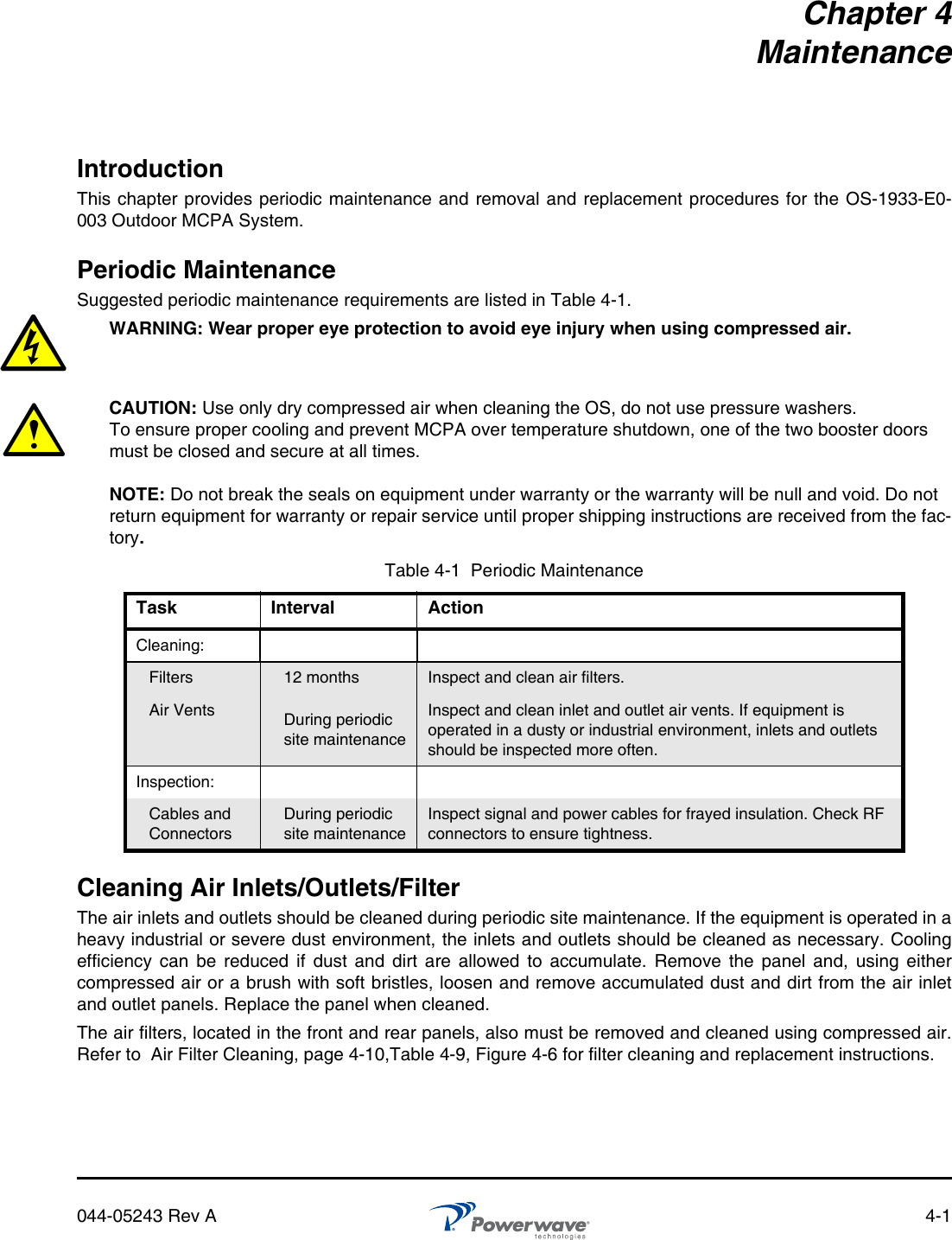 044-05243 Rev A 4-1Chapter 4MaintenanceIntroductionThis chapter provides periodic maintenance and removal and replacement procedures for the OS-1933-E0-003 Outdoor MCPA System.Periodic MaintenanceSuggested periodic maintenance requirements are listed in Table 4-1.WARNING: Wear proper eye protection to avoid eye injury when using compressed air.CAUTION: Use only dry compressed air when cleaning the OS, do not use pressure washers. To ensure proper cooling and prevent MCPA over temperature shutdown, one of the two booster doors must be closed and secure at all times.NOTE: Do not break the seals on equipment under warranty or the warranty will be null and void. Do not return equipment for warranty or repair service until proper shipping instructions are received from the fac-tory.Cleaning Air Inlets/Outlets/FilterThe air inlets and outlets should be cleaned during periodic site maintenance. If the equipment is operated in aheavy industrial or severe dust environment, the inlets and outlets should be cleaned as necessary. Coolingefficiency can be reduced if dust and dirt are allowed to accumulate. Remove the panel and, using eithercompressed air or a brush with soft bristles, loosen and remove accumulated dust and dirt from the air inletand outlet panels. Replace the panel when cleaned.The air filters, located in the front and rear panels, also must be removed and cleaned using compressed air.Refer to  Air Filter Cleaning, page 4-10,Table 4-9, Figure 4-6 for filter cleaning and replacement instructions.Table 4-1  Periodic MaintenanceTask Interval ActionCleaning:Filters 12 months Inspect and clean air filters.Air Vents During periodic site maintenanceInspect and clean inlet and outlet air vents. If equipment is operated in a dusty or industrial environment, inlets and outlets should be inspected more often.Inspection:Cables and ConnectorsDuring periodic site maintenanceInspect signal and power cables for frayed insulation. Check RF connectors to ensure tightness.
