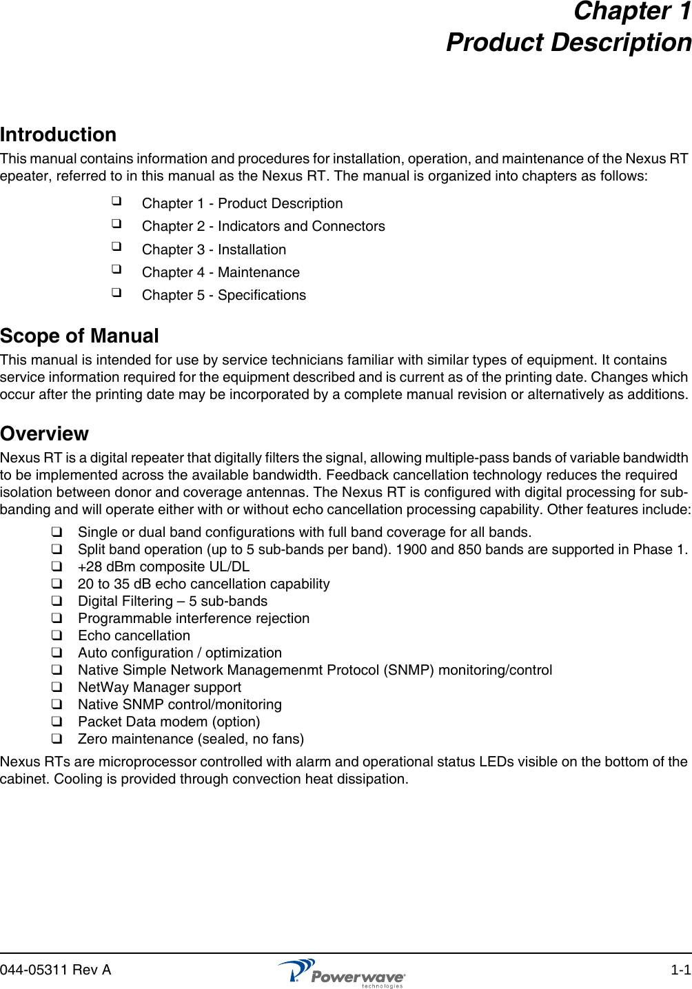 044-05311 Rev A 1-1Chapter 1 Product DescriptionIntroductionThis manual contains information and procedures for installation, operation, and maintenance of the Nexus RT epeater, referred to in this manual as the Nexus RT. The manual is organized into chapters as follows:Scope of ManualThis manual is intended for use by service technicians familiar with similar types of equipment. It contains service information required for the equipment described and is current as of the printing date. Changes which occur after the printing date may be incorporated by a complete manual revision or alternatively as additions.Overview Nexus RT is a digital repeater that digitally filters the signal, allowing multiple-pass bands of variable bandwidth to be implemented across the available bandwidth. Feedback cancellation technology reduces the required isolation between donor and coverage antennas. The Nexus RT is configured with digital processing for sub-banding and will operate either with or without echo cancellation processing capability. Other features include:❑  Single or dual band configurations with full band coverage for all bands.❑  Split band operation (up to 5 sub-bands per band). 1900 and 850 bands are supported in Phase 1.❑  +28 dBm composite UL/DL❑  20 to 35 dB echo cancellation capability❑  Digital Filtering – 5 sub-bands❑  Programmable interference rejection❑  Echo cancellation❑  Auto configuration / optimization❑  Native Simple Network Managemenmt Protocol (SNMP) monitoring/control❑  NetWay Manager support ❑  Native SNMP control/monitoring❑  Packet Data modem (option)❑  Zero maintenance (sealed, no fans)Nexus RTs are microprocessor controlled with alarm and operational status LEDs visible on the bottom of the cabinet. Cooling is provided through convection heat dissipation.❑Chapter 1 - Product Description❑Chapter 2 - Indicators and Connectors❑Chapter 3 - Installation❑Chapter 4 - Maintenance❑Chapter 5 - Specifications