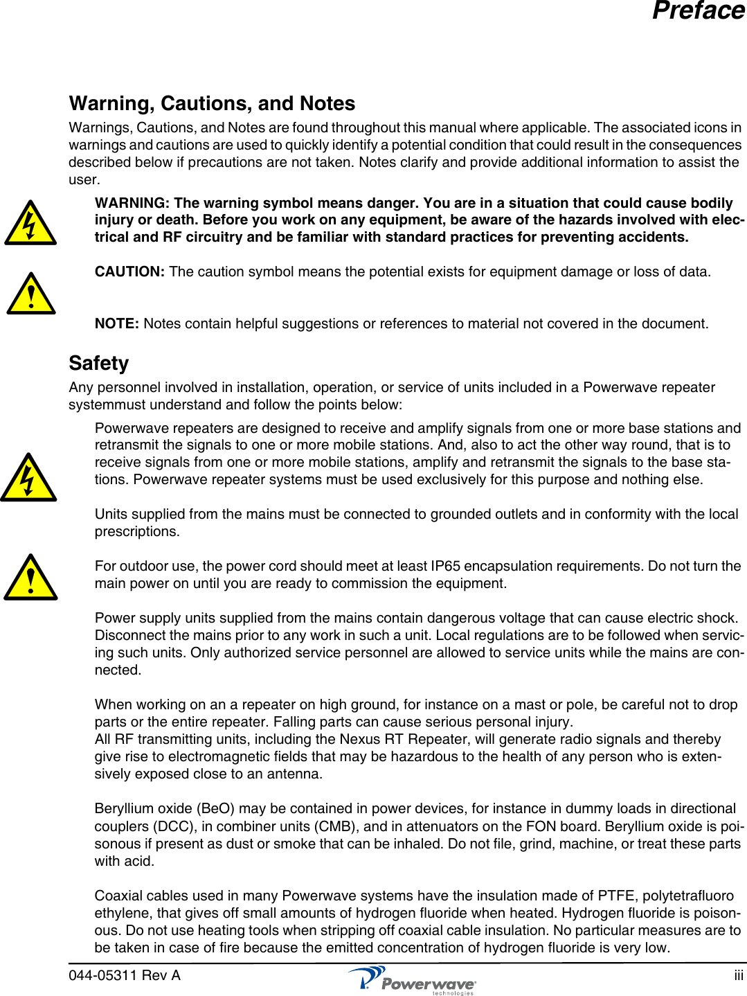 044-05311 Rev A iiiPrefaceWarning, Cautions, and NotesWarnings, Cautions, and Notes are found throughout this manual where applicable. The associated icons in warnings and cautions are used to quickly identify a potential condition that could result in the consequences described below if precautions are not taken. Notes clarify and provide additional information to assist the user.WARNING: The warning symbol means danger. You are in a situation that could cause bodily injury or death. Before you work on any equipment, be aware of the hazards involved with elec-trical and RF circuitry and be familiar with standard practices for preventing accidents. CAUTION: The caution symbol means the potential exists for equipment damage or loss of data.   NOTE: Notes contain helpful suggestions or references to material not covered in the document.SafetyAny personnel involved in installation, operation, or service of units included in a Powerwave repeater systemmust understand and follow the points below:Powerwave repeaters are designed to receive and amplify signals from one or more base stations and retransmit the signals to one or more mobile stations. And, also to act the other way round, that is to receive signals from one or more mobile stations, amplify and retransmit the signals to the base sta-tions. Powerwave repeater systems must be used exclusively for this purpose and nothing else.Units supplied from the mains must be connected to grounded outlets and in conformity with the local prescriptions. For outdoor use, the power cord should meet at least IP65 encapsulation requirements. Do not turn the main power on until you are ready to commission the equipment.Power supply units supplied from the mains contain dangerous voltage that can cause electric shock. Disconnect the mains prior to any work in such a unit. Local regulations are to be followed when servic-ing such units. Only authorized service personnel are allowed to service units while the mains are con-nected.When working on an a repeater on high ground, for instance on a mast or pole, be careful not to drop parts or the entire repeater. Falling parts can cause serious personal injury.All RF transmitting units, including the Nexus RT Repeater, will generate radio signals and thereby give rise to electromagnetic fields that may be hazardous to the health of any person who is exten-sively exposed close to an antenna. Beryllium oxide (BeO) may be contained in power devices, for instance in dummy loads in directional couplers (DCC), in combiner units (CMB), and in attenuators on the FON board. Beryllium oxide is poi-sonous if present as dust or smoke that can be inhaled. Do not file, grind, machine, or treat these parts with acid.Coaxial cables used in many Powerwave systems have the insulation made of PTFE, polytetrafluoro ethylene, that gives off small amounts of hydrogen fluoride when heated. Hydrogen fluoride is poison-ous. Do not use heating tools when stripping off coaxial cable insulation. No particular measures are to be taken in case of fire because the emitted concentration of hydrogen fluoride is very low.
