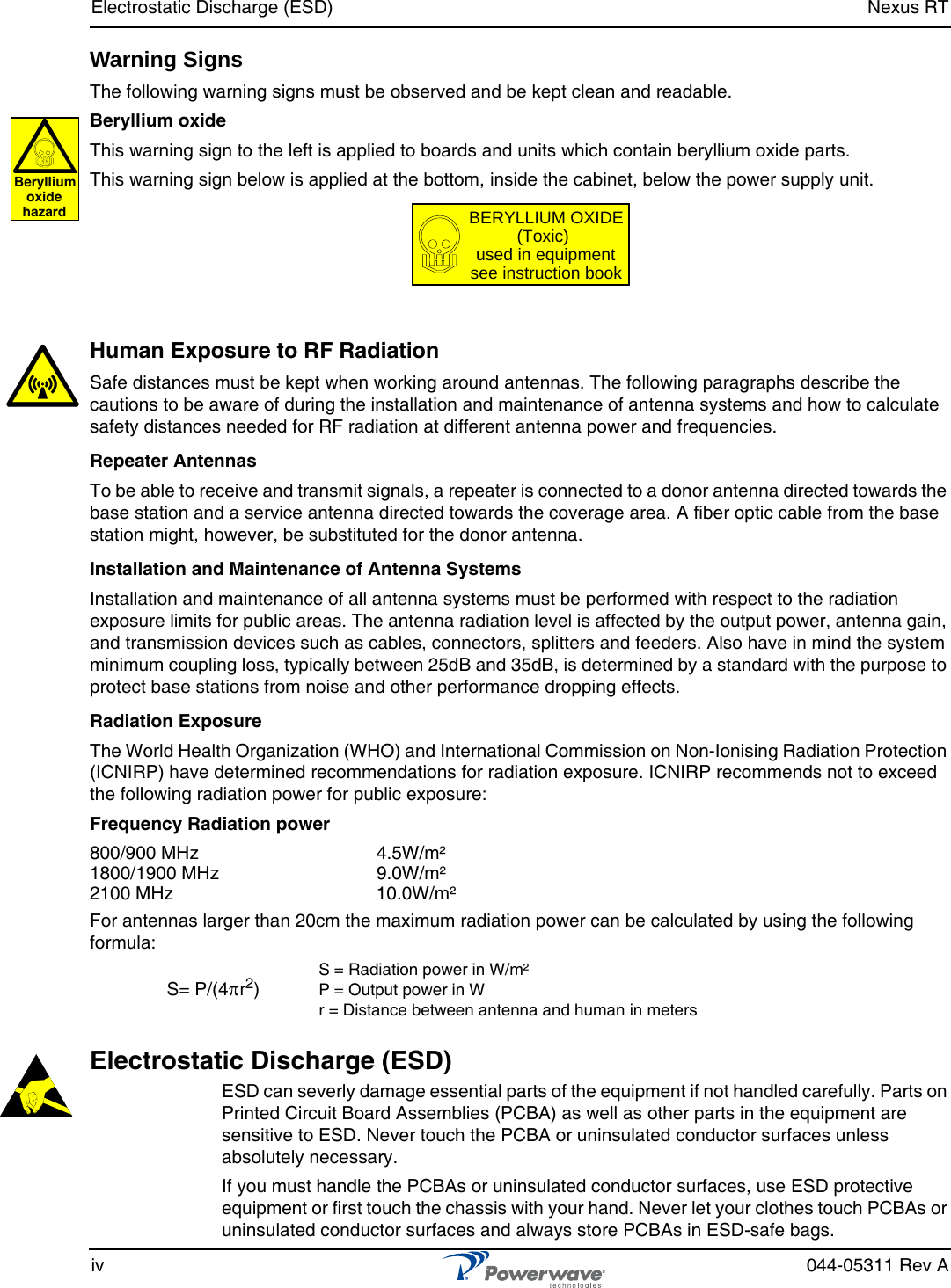 Electrostatic Discharge (ESD) Nexus RTiv 044-05311 Rev AWarning SignsThe following warning signs must be observed and be kept clean and readable.Beryllium oxideThis warning sign to the left is applied to boards and units which contain beryllium oxide parts.This warning sign below is applied at the bottom, inside the cabinet, below the power supply unit.Human Exposure to RF RadiationSafe distances must be kept when working around antennas. The following paragraphs describe the cautions to be aware of during the installation and maintenance of antenna systems and how to calculate safety distances needed for RF radiation at different antenna power and frequencies.Repeater AntennasTo be able to receive and transmit signals, a repeater is connected to a donor antenna directed towards the base station and a service antenna directed towards the coverage area. A fiber optic cable from the base station might, however, be substituted for the donor antenna.Installation and Maintenance of Antenna SystemsInstallation and maintenance of all antenna systems must be performed with respect to the radiation exposure limits for public areas. The antenna radiation level is affected by the output power, antenna gain, and transmission devices such as cables, connectors, splitters and feeders. Also have in mind the system minimum coupling loss, typically between 25dB and 35dB, is determined by a standard with the purpose to protect base stations from noise and other performance dropping effects.Radiation ExposureThe World Health Organization (WHO) and International Commission on Non-Ionising Radiation Protection (ICNIRP) have determined recommendations for radiation exposure. ICNIRP recommends not to exceed the following radiation power for public exposure:Frequency Radiation power800/900 MHz 4.5W/m²1800/1900 MHz 9.0W/m²2100 MHz 10.0W/m²For antennas larger than 20cm the maximum radiation power can be calculated by using the following formula:Electrostatic Discharge (ESD) ESD can severly damage essential parts of the equipment if not handled carefully. Parts on Printed Circuit Board Assemblies (PCBA) as well as other parts in the equipment are sensitive to ESD. Never touch the PCBA or uninsulated conductor surfaces unless absolutely necessary.If you must handle the PCBAs or uninsulated conductor surfaces, use ESD protective equipment or first touch the chassis with your hand. Never let your clothes touch PCBAs or uninsulated conductor surfaces and always store PCBAs in ESD-safe bags.S= P/(4πr2)S = Radiation power in W/m²P = Output power in Wr = Distance between antenna and human in metersBerylliumoxidehazardBERYLLIUM OXIDE(Toxic)used in equipmentsee instruction book