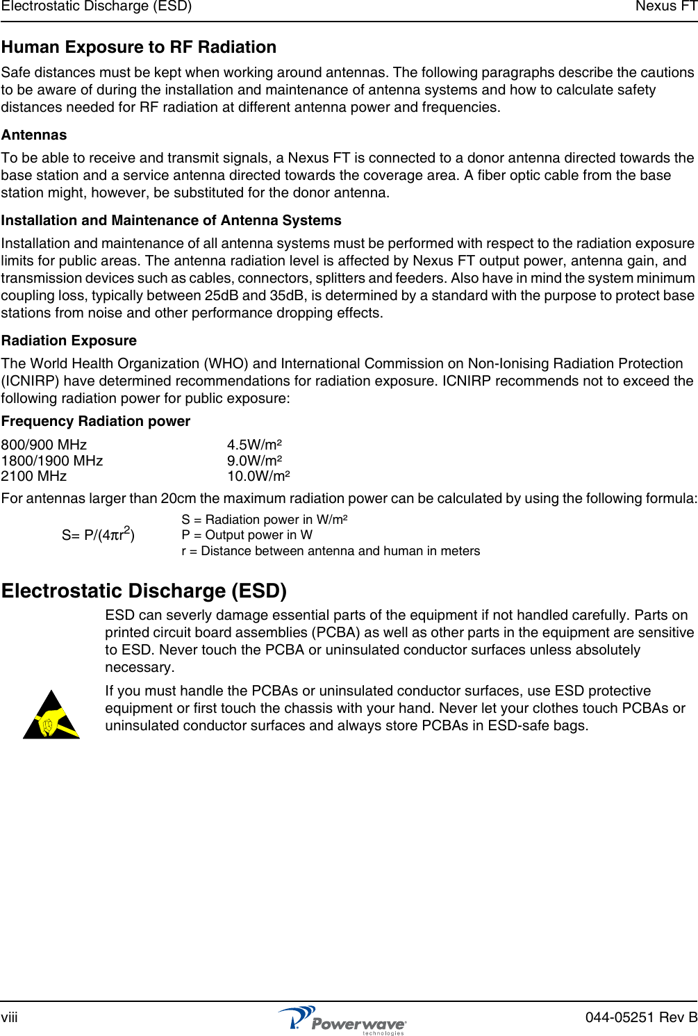 Electrostatic Discharge (ESD) Nexus FTviii 044-05251 Rev BHuman Exposure to RF RadiationSafe distances must be kept when working around antennas. The following paragraphs describe the cautions to be aware of during the installation and maintenance of antenna systems and how to calculate safety distances needed for RF radiation at different antenna power and frequencies.AntennasTo be able to receive and transmit signals, a Nexus FT is connected to a donor antenna directed towards the base station and a service antenna directed towards the coverage area. A fiber optic cable from the base station might, however, be substituted for the donor antenna.Installation and Maintenance of Antenna SystemsInstallation and maintenance of all antenna systems must be performed with respect to the radiation exposure limits for public areas. The antenna radiation level is affected by Nexus FT output power, antenna gain, and transmission devices such as cables, connectors, splitters and feeders. Also have in mind the system minimum coupling loss, typically between 25dB and 35dB, is determined by a standard with the purpose to protect base stations from noise and other performance dropping effects.Radiation ExposureThe World Health Organization (WHO) and International Commission on Non-Ionising Radiation Protection (ICNIRP) have determined recommendations for radiation exposure. ICNIRP recommends not to exceed the following radiation power for public exposure:Frequency Radiation power800/900 MHz 4.5W/m²1800/1900 MHz 9.0W/m²2100 MHz 10.0W/m²For antennas larger than 20cm the maximum radiation power can be calculated by using the following formula:Electrostatic Discharge (ESD) ESD can severly damage essential parts of the equipment if not handled carefully. Parts on printed circuit board assemblies (PCBA) as well as other parts in the equipment are sensitive to ESD. Never touch the PCBA or uninsulated conductor surfaces unless absolutely necessary.If you must handle the PCBAs or uninsulated conductor surfaces, use ESD protective equipment or first touch the chassis with your hand. Never let your clothes touch PCBAs or uninsulated conductor surfaces and always store PCBAs in ESD-safe bags.S= P/(4πr2)S = Radiation power in W/m²P = Output power in Wr = Distance between antenna and human in meters