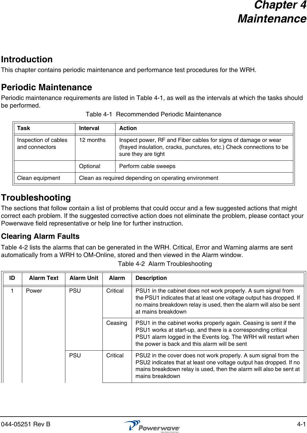 044-05251 Rev B 4-1Chapter 4 MaintenanceIntroductionThis chapter contains periodic maintenance and performance test procedures for the WRH.Periodic MaintenancePeriodic maintenance requirements are listed in Table 4-1, as well as the intervals at which the tasks should be performed.TroubleshootingThe sections that follow contain a list of problems that could occur and a few suggested actions that might correct each problem. If the suggested corrective action does not eliminate the problem, please contact your Powerwave field representative or help line for further instruction.Clearing Alarm FaultsTable 4-2 lists the alarms that can be generated in the WRH. Critical, Error and Warning alarms are sent automatically from a WRH to OM-Online, stored and then viewed in the Alarm window.Table 4-1  Recommended Periodic MaintenanceTask Interval ActionInspection of cables and connectors12 months Inspect power, RF and Fiber cables for signs of damage or wear (frayed insulation, cracks, punctures, etc.) Check connections to be sure they are tightOptional Perform cable sweepsClean equipment Clean as required depending on operating environmentTable 4-2  Alarm Troubleshooting ID Alarm Text Alarm Unit Alarm Description1Power PSU Critical PSU1 in the cabinet does not work properly. A sum signal from the PSU1 indicates that at least one voltage output has dropped. If no mains breakdown relay is used, then the alarm will also be sent at mains breakdownCeasing PSU1 in the cabinet works properly again. Ceasing is sent if the PSU1 works at start-up, and there is a corresponding critical PSU1 alarm logged in the Events log. The WRH will restart when the power is back and this alarm will be sentPSU Critical PSU2 in the cover does not work properly. A sum signal from the PSU2 indicates that at least one voltage output has dropped. If no mains breakdown relay is used, then the alarm will also be sent at mains breakdown