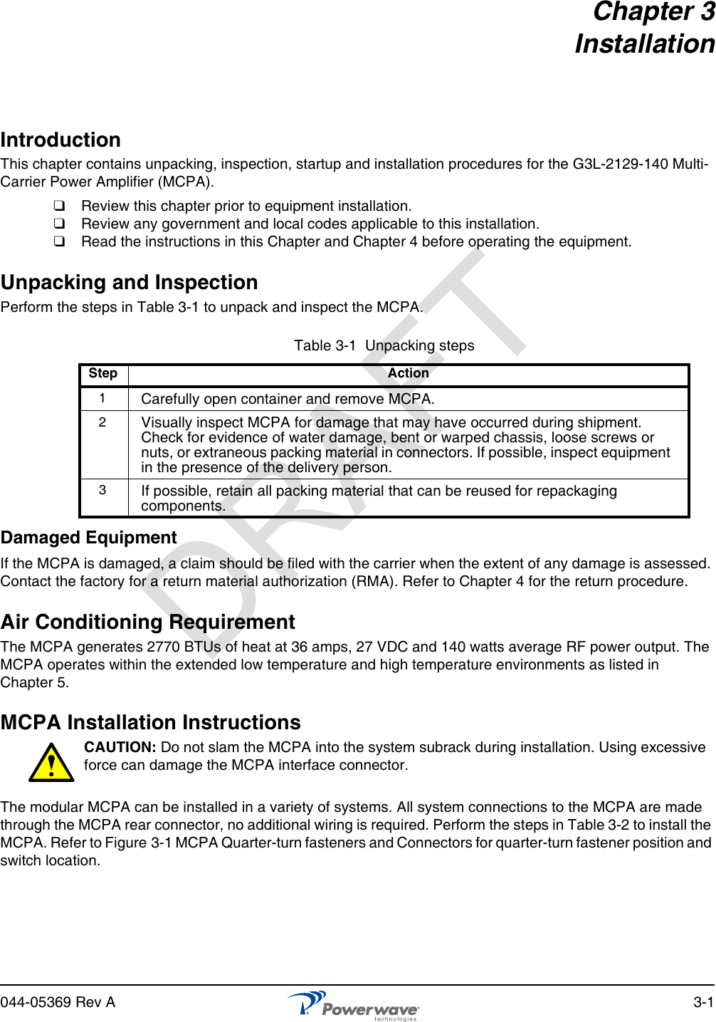 044-05369 Rev A 3-1Chapter 3InstallationIntroductionThis chapter contains unpacking, inspection, startup and installation procedures for the G3L-2129-140 Multi-Carrier Power Amplifier (MCPA).❑  Review this chapter prior to equipment installation.❑  Review any government and local codes applicable to this installation.❑  Read the instructions in this Chapter and Chapter 4 before operating the equipment.Unpacking and InspectionPerform the steps in Table 3-1 to unpack and inspect the MCPA.Damaged EquipmentIf the MCPA is damaged, a claim should be filed with the carrier when the extent of any damage is assessed. Contact the factory for a return material authorization (RMA). Refer to Chapter 4 for the return procedure.Air Conditioning RequirementThe MCPA generates 2770 BTUs of heat at 36 amps, 27 VDC and 140 watts average RF power output. The MCPA operates within the extended low temperature and high temperature environments as listed in Chapter 5.MCPA Installation InstructionsCAUTION: Do not slam the MCPA into the system subrack during installation. Using excessive force can damage the MCPA interface connector.The modular MCPA can be installed in a variety of systems. All system connections to the MCPA are made through the MCPA rear connector, no additional wiring is required. Perform the steps in Table 3-2 to install the MCPA. Refer to Figure 3-1 MCPA Quarter-turn fasteners and Connectors for quarter-turn fastener position and switch location.Table 3-1  Unpacking stepsStep Action1Carefully open container and remove MCPA.2Visually inspect MCPA for damage that may have occurred during shipment. Check for evidence of water damage, bent or warped chassis, loose screws or nuts, or extraneous packing material in connectors. If possible, inspect equipment in the presence of the delivery person.3If possible, retain all packing material that can be reused for repackaging components.DRAFT