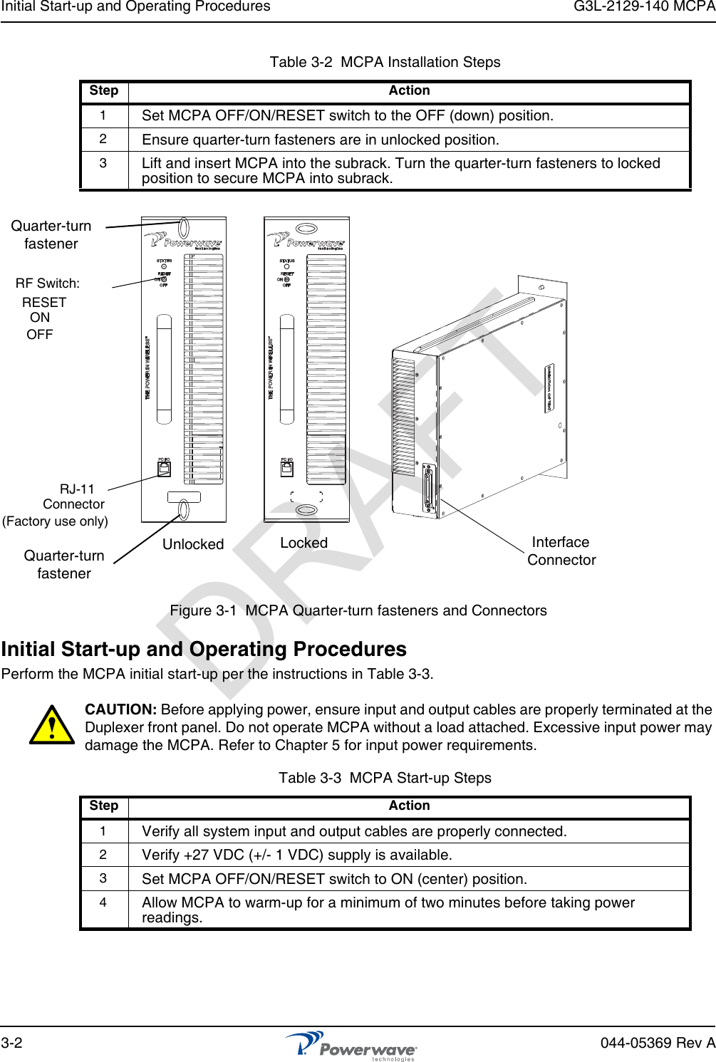 Initial Start-up and Operating Procedures G3L-2129-140 MCPA3-2 044-05369 Rev AFigure 3-1  MCPA Quarter-turn fasteners and ConnectorsInitial Start-up and Operating ProceduresPerform the MCPA initial start-up per the instructions in Table 3-3.CAUTION: Before applying power, ensure input and output cables are properly terminated at the Duplexer front panel. Do not operate MCPA without a load attached. Excessive input power may damage the MCPA. Refer to Chapter 5 for input power requirements.Table 3-2  MCPA Installation StepsStep Action1Set MCPA OFF/ON/RESET switch to the OFF (down) position.2Ensure quarter-turn fasteners are in unlocked position.3Lift and insert MCPA into the subrack. Turn the quarter-turn fasteners to locked position to secure MCPA into subrack.Table 3-3  MCPA Start-up StepsStep Action1Verify all system input and output cables are properly connected.2Verify +27 VDC (+/- 1 VDC) supply is available.3Set MCPA OFF/ON/RESET switch to ON (center) position.4Allow MCPA to warm-up for a minimum of two minutes before taking power readings.RF Switch:RJ-11Connector(Factory use only)Quarter-turnfastenerRESETONOFFQuarter-turnfastenerInterfaceConnectorUnlocked LockedDRAFT