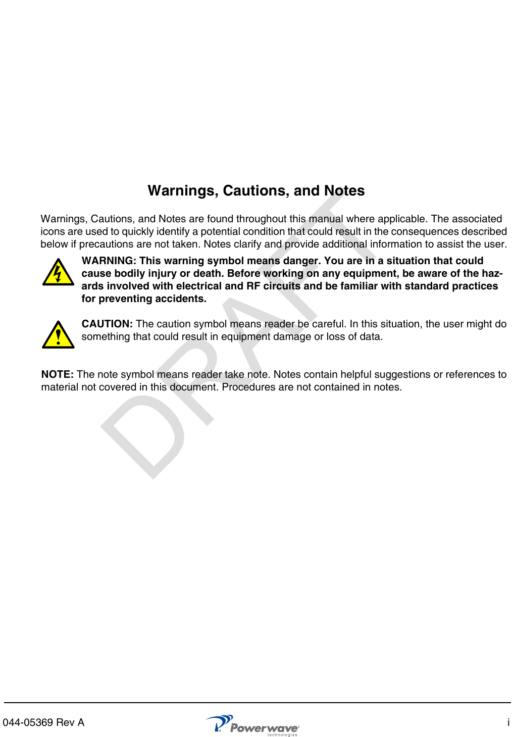 044-05369 Rev A iWarnings, Cautions, and NotesWarnings, Cautions, and Notes are found throughout this manual where applicable. The associated icons are used to quickly identify a potential condition that could result in the consequences described below if precautions are not taken. Notes clarify and provide additional information to assist the user.WARNING: This warning symbol means danger. You are in a situation that could cause bodily injury or death. Before working on any equipment, be aware of the haz-ards involved with electrical and RF circuits and be familiar with standard practices for preventing accidents.CAUTION: The caution symbol means reader be careful. In this situation, the user might do something that could result in equipment damage or loss of data. NOTE: The note symbol means reader take note. Notes contain helpful suggestions or references to material not covered in this document. Procedures are not contained in notes.DRAFT