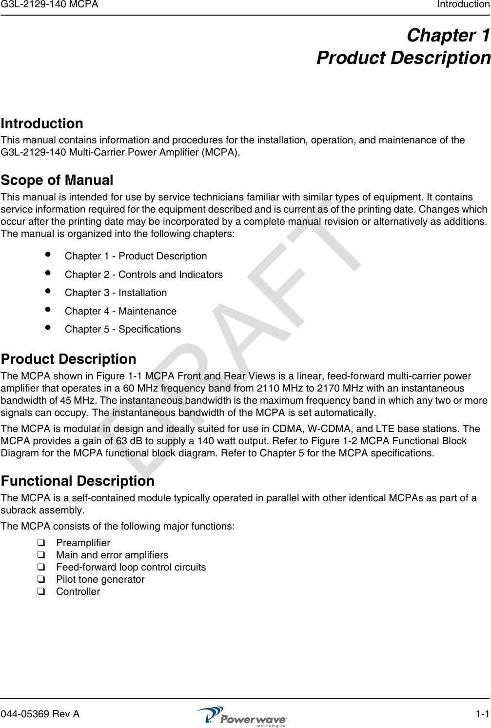 G3L-2129-140 MCPA Introduction044-05369 Rev A 1-1Chapter 1Product DescriptionIntroductionThis manual contains information and procedures for the installation, operation, and maintenance of the G3L-2129-140 Multi-Carrier Power Amplifier (MCPA).Scope of ManualThis manual is intended for use by service technicians familiar with similar types of equipment. It contains service information required for the equipment described and is current as of the printing date. Changes which occur after the printing date may be incorporated by a complete manual revision or alternatively as additions. The manual is organized into the following chapters:Product DescriptionThe MCPA shown in Figure 1-1 MCPA Front and Rear Views is a linear, feed-forward multi-carrier power amplifier that operates in a 60 MHz frequency band from 2110 MHz to 2170 MHz with an instantaneous bandwidth of 45 MHz. The instantaneous bandwidth is the maximum frequency band in which any two or more signals can occupy. The instantaneous bandwidth of the MCPA is set automatically.The MCPA is modular in design and ideally suited for use in CDMA, W-CDMA, and LTE base stations. The MCPA provides a gain of 63 dB to supply a 140 watt output. Refer to Figure 1-2 MCPA Functional Block Diagram for the MCPA functional block diagram. Refer to Chapter 5 for the MCPA specifications.Functional DescriptionThe MCPA is a self-contained module typically operated in parallel with other identical MCPAs as part of a subrack assembly. The MCPA consists of the following major functions:❑  Preamplifier ❑  Main and error amplifiers❑  Feed-forward loop control circuits❑  Pilot tone generator❑  Controller Chapter 1 - Product Description Chapter 2 - Controls and Indicators Chapter 3 - Installation Chapter 4 - Maintenance Chapter 5 - SpecificationsDRAFT