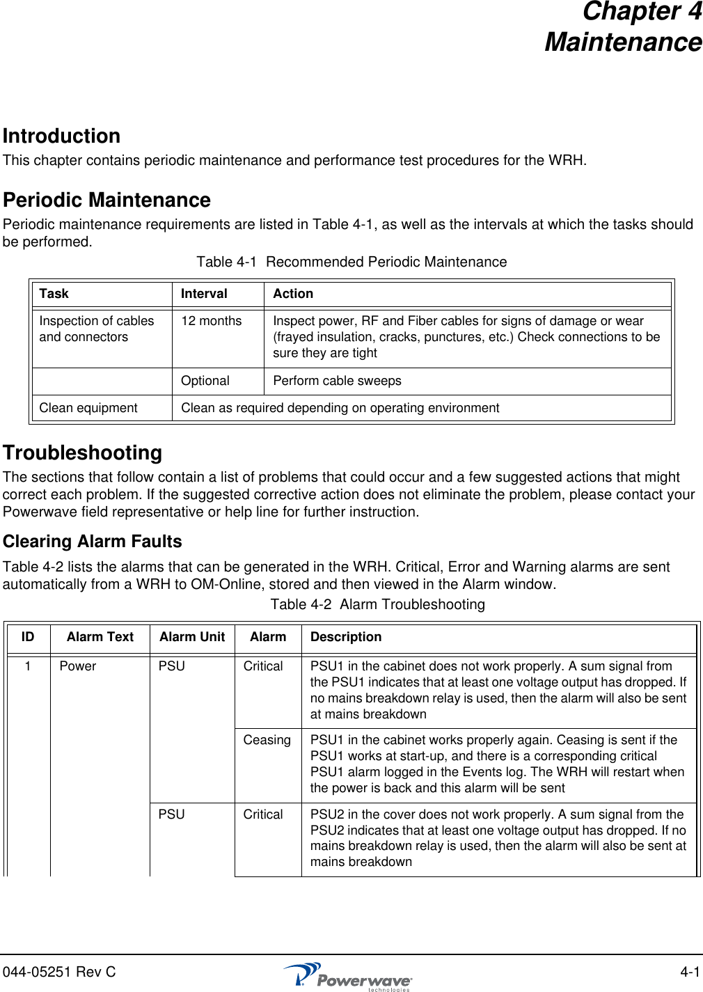 044-05251 Rev C 4-1Chapter 4 MaintenanceIntroductionThis chapter contains periodic maintenance and performance test procedures for the WRH.Periodic MaintenancePeriodic maintenance requirements are listed in Table 4-1, as well as the intervals at which the tasks should be performed.TroubleshootingThe sections that follow contain a list of problems that could occur and a few suggested actions that might correct each problem. If the suggested corrective action does not eliminate the problem, please contact your Powerwave field representative or help line for further instruction.Clearing Alarm FaultsTable 4-2 lists the alarms that can be generated in the WRH. Critical, Error and Warning alarms are sent automatically from a WRH to OM-Online, stored and then viewed in the Alarm window.Table 4-1  Recommended Periodic MaintenanceTask Interval ActionInspection of cables and connectors 12 months Inspect power, RF and Fiber cables for signs of damage or wear (frayed insulation, cracks, punctures, etc.) Check connections to be sure they are tightOptional Perform cable sweepsClean equipment Clean as required depending on operating environmentTable 4-2  Alarm Troubleshooting ID Alarm Text Alarm Unit Alarm Description1Power PSU Critical PSU1 in the cabinet does not work properly. A sum signal from the PSU1 indicates that at least one voltage output has dropped. If no mains breakdown relay is used, then the alarm will also be sent at mains breakdownCeasing PSU1 in the cabinet works properly again. Ceasing is sent if the PSU1 works at start-up, and there is a corresponding critical PSU1 alarm logged in the Events log. The WRH will restart when the power is back and this alarm will be sentPSU Critical PSU2 in the cover does not work properly. A sum signal from the PSU2 indicates that at least one voltage output has dropped. If no mains breakdown relay is used, then the alarm will also be sent at mains breakdown