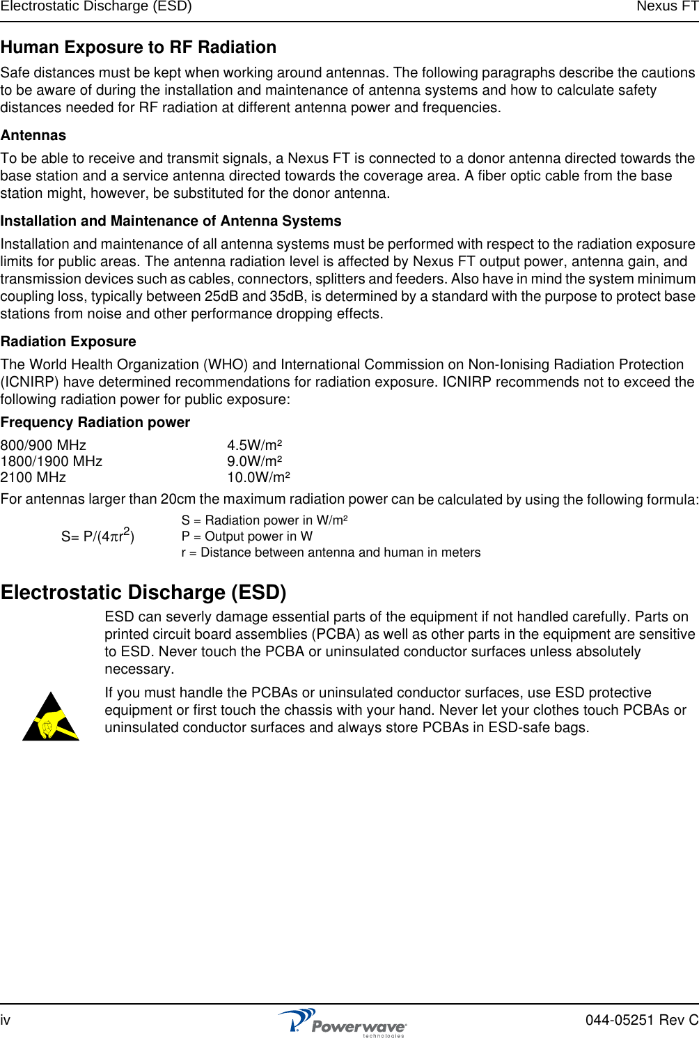 Electrostatic Discharge (ESD) Nexus FTiv 044-05251 Rev CHuman Exposure to RF RadiationSafe distances must be kept when working around antennas. The following paragraphs describe the cautions to be aware of during the installation and maintenance of antenna systems and how to calculate safety distances needed for RF radiation at different antenna power and frequencies.AntennasTo be able to receive and transmit signals, a Nexus FT is connected to a donor antenna directed towards the base station and a service antenna directed towards the coverage area. A fiber optic cable from the base station might, however, be substituted for the donor antenna.Installation and Maintenance of Antenna SystemsInstallation and maintenance of all antenna systems must be performed with respect to the radiation exposure limits for public areas. The antenna radiation level is affected by Nexus FT output power, antenna gain, and transmission devices such as cables, connectors, splitters and feeders. Also have in mind the system minimum coupling loss, typically between 25dB and 35dB, is determined by a standard with the purpose to protect base stations from noise and other performance dropping effects.Radiation ExposureThe World Health Organization (WHO) and International Commission on Non-Ionising Radiation Protection (ICNIRP) have determined recommendations for radiation exposure. ICNIRP recommends not to exceed the following radiation power for public exposure:Frequency Radiation power800/900 MHz 4.5W/m²1800/1900 MHz 9.0W/m²2100 MHz 10.0W/m²For antennas larger than 20cm the maximum radiation power can be calculated by using the following formula:Electrostatic Discharge (ESD) ESD can severly damage essential parts of the equipment if not handled carefully. Parts on printed circuit board assemblies (PCBA) as well as other parts in the equipment are sensitive to ESD. Never touch the PCBA or uninsulated conductor surfaces unless absolutely necessary.If you must handle the PCBAs or uninsulated conductor surfaces, use ESD protective equipment or first touch the chassis with your hand. Never let your clothes touch PCBAs or uninsulated conductor surfaces and always store PCBAs in ESD-safe bags.S= P/(4πr2)S = Radiation power in W/m²P = Output power in Wr = Distance between antenna and human in meters