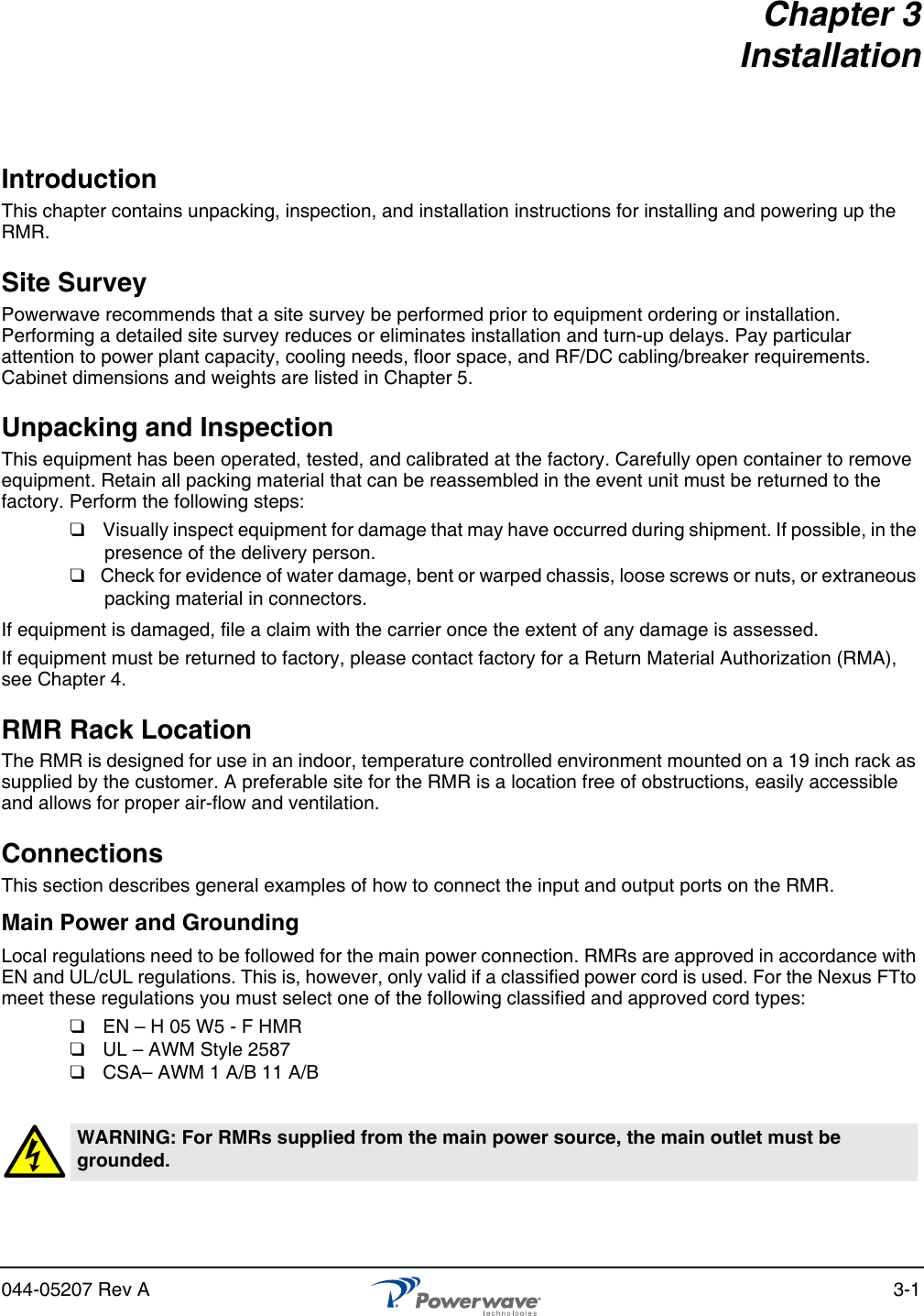 044-05207 Rev A 3-1Chapter 3InstallationIntroductionThis chapter contains unpacking, inspection, and installation instructions for installing and powering up the RMR.Site SurveyPowerwave recommends that a site survey be performed prior to equipment ordering or installation. Performing a detailed site survey reduces or eliminates installation and turn-up delays. Pay particular attention to power plant capacity, cooling needs, floor space, and RF/DC cabling/breaker requirements. Cabinet dimensions and weights are listed in Chapter 5.Unpacking and InspectionThis equipment has been operated, tested, and calibrated at the factory. Carefully open container to remove equipment. Retain all packing material that can be reassembled in the event unit must be returned to the factory. Perform the following steps:❑  Visually inspect equipment for damage that may have occurred during shipment. If possible, in the presence of the delivery person.❑  Check for evidence of water damage, bent or warped chassis, loose screws or nuts, or extraneous packing material in connectors.If equipment is damaged, file a claim with the carrier once the extent of any damage is assessed.If equipment must be returned to factory, please contact factory for a Return Material Authorization (RMA), see Chapter 4.RMR Rack LocationThe RMR is designed for use in an indoor, temperature controlled environment mounted on a 19 inch rack as supplied by the customer. A preferable site for the RMR is a location free of obstructions, easily accessible and allows for proper air-flow and ventilation. ConnectionsThis section describes general examples of how to connect the input and output ports on the RMR. Main Power and GroundingLocal regulations need to be followed for the main power connection. RMRs are approved in accordance with EN and UL/cUL regulations. This is, however, only valid if a classified power cord is used. For the Nexus FTto meet these regulations you must select one of the following classified and approved cord types:❑  EN – H 05 W5 - F HMR❑  UL – AWM Style 2587❑  CSA– AWM 1 A/B 11 A/BWARNING: For RMRs supplied from the main power source, the main outlet must be grounded.