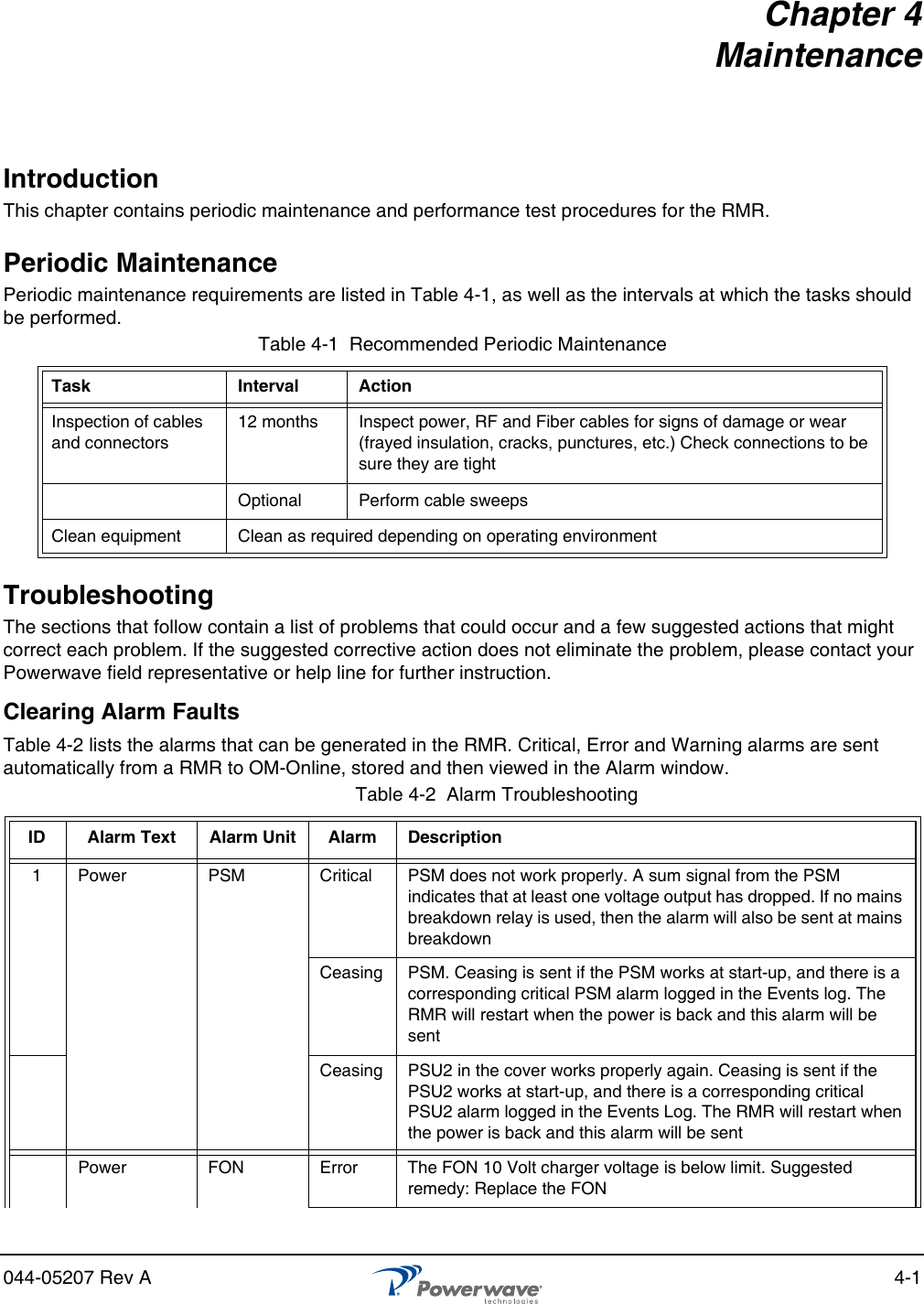 044-05207 Rev A 4-1Chapter 4MaintenanceIntroductionThis chapter contains periodic maintenance and performance test procedures for the RMR.Periodic MaintenancePeriodic maintenance requirements are listed in Table 4-1, as well as the intervals at which the tasks should be performed.TroubleshootingThe sections that follow contain a list of problems that could occur and a few suggested actions that might correct each problem. If the suggested corrective action does not eliminate the problem, please contact your Powerwave field representative or help line for further instruction.Clearing Alarm FaultsTable 4-2 lists the alarms that can be generated in the RMR. Critical, Error and Warning alarms are sent automatically from a RMR to OM-Online, stored and then viewed in the Alarm window.Table 4-1  Recommended Periodic MaintenanceTask Interval ActionInspection of cables and connectors12 months Inspect power, RF and Fiber cables for signs of damage or wear (frayed insulation, cracks, punctures, etc.) Check connections to be sure they are tightOptional Perform cable sweepsClean equipment Clean as required depending on operating environmentTable 4-2  Alarm TroubleshootingID Alarm Text Alarm Unit Alarm Description1 Power PSM Critical PSM does not work properly. A sum signal from the PSM indicates that at least one voltage output has dropped. If no mains breakdown relay is used, then the alarm will also be sent at mains breakdownCeasing PSM. Ceasing is sent if the PSM works at start-up, and there is a corresponding critical PSM alarm logged in the Events log. The RMR will restart when the power is back and this alarm will be sentCeasing PSU2 in the cover works properly again. Ceasing is sent if the PSU2 works at start-up, and there is a corresponding critical PSU2 alarm logged in the Events Log. The RMR will restart when the power is back and this alarm will be sentPower FON Error The FON 10 Volt charger voltage is below limit. Suggested remedy: Replace the FON