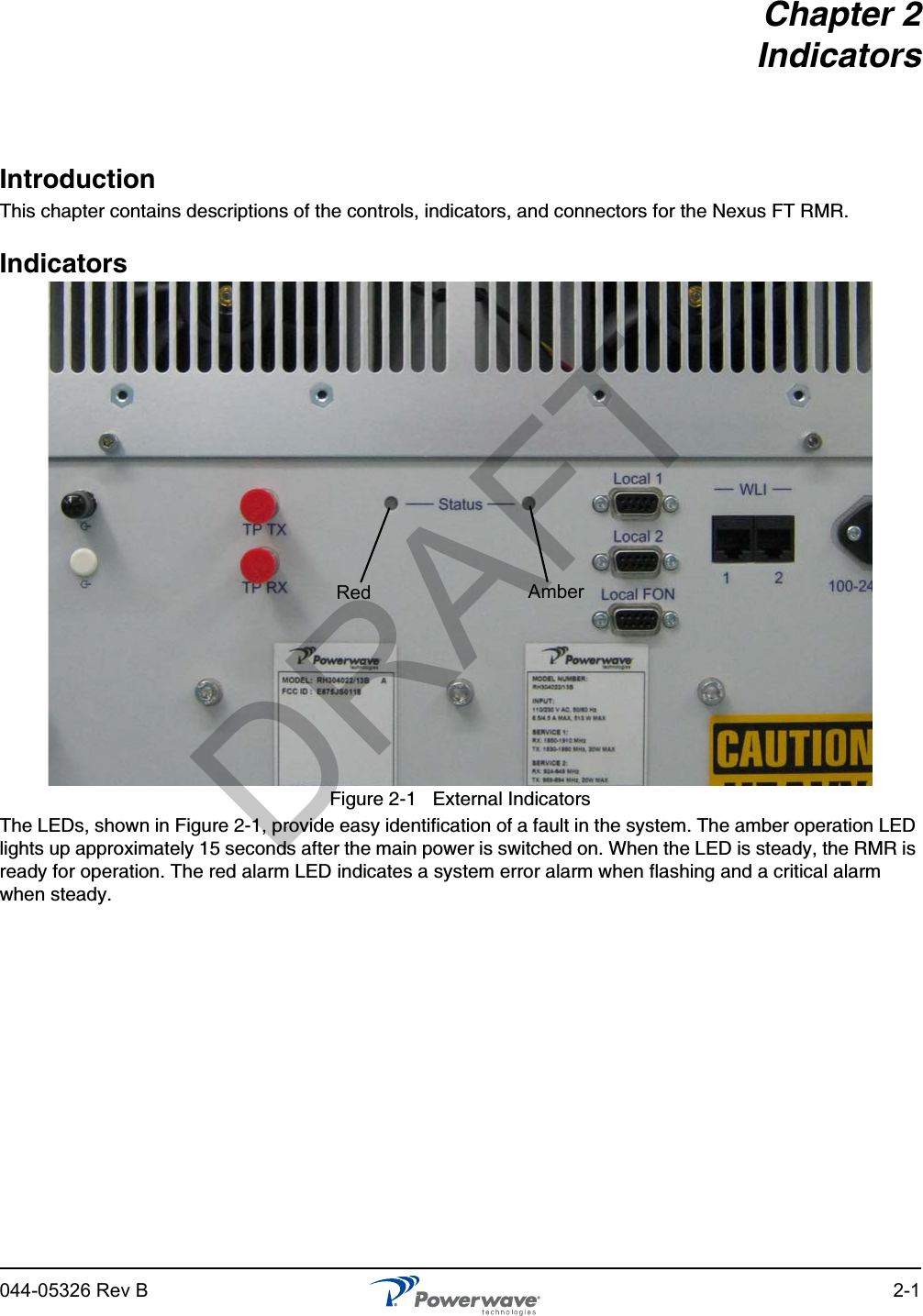 044-05326 Rev B 2-1Chapter 2IndicatorsIntroductionThis chapter contains descriptions of the controls, indicators, and connectors for the Nexus FT RMR. IndicatorsFigure 2-1   External IndicatorsThe LEDs, shown in Figure 2-1, provide easy identification of a fault in the system. The amber operation LED lights up approximately 15 seconds after the main power is switched on. When the LED is steady, the RMR is ready for operation. The red alarm LED indicates a system error alarm when flashing and a critical alarm when steady.Red AmberDRAFT