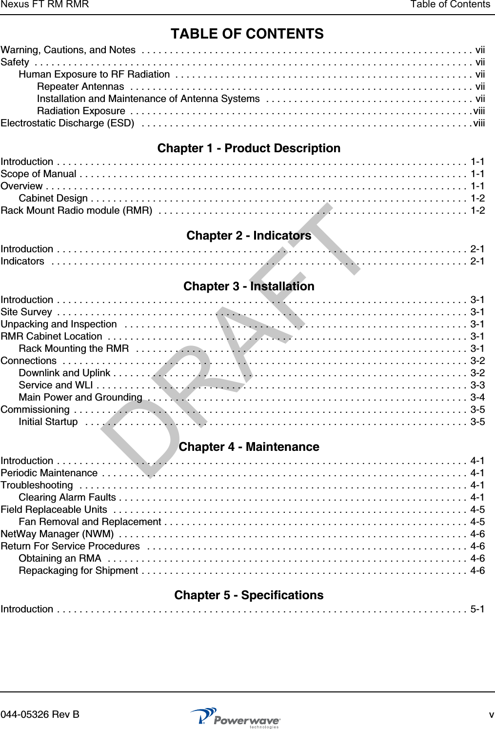 Nexus FT RM RMR Table of Contents044-05326 Rev B vTABLE OF CONTENTSWarning, Cautions, and Notes  . . . . . . . . . . . . . . . . . . . . . . . . . . . . . . . . . . . . . . . . . . . . . . . . . . . . . . . . . . . viiSafety  . . . . . . . . . . . . . . . . . . . . . . . . . . . . . . . . . . . . . . . . . . . . . . . . . . . . . . . . . . . . . . . . . . . . . . . . . . . . . . viiHuman Exposure to RF Radiation  . . . . . . . . . . . . . . . . . . . . . . . . . . . . . . . . . . . . . . . . . . . . . . . . . . . . . viiRepeater Antennas  . . . . . . . . . . . . . . . . . . . . . . . . . . . . . . . . . . . . . . . . . . . . . . . . . . . . . . . . . . . . . viiInstallation and Maintenance of Antenna Systems  . . . . . . . . . . . . . . . . . . . . . . . . . . . . . . . . . . . . . viiRadiation Exposure  . . . . . . . . . . . . . . . . . . . . . . . . . . . . . . . . . . . . . . . . . . . . . . . . . . . . . . . . . . . . .viiiElectrostatic Discharge (ESD)   . . . . . . . . . . . . . . . . . . . . . . . . . . . . . . . . . . . . . . . . . . . . . . . . . . . . . . . . . . . viii Chapter 1 - Product Description Introduction . . . . . . . . . . . . . . . . . . . . . . . . . . . . . . . . . . . . . . . . . . . . . . . . . . . . . . . . . . . . . . . . . . . . . . . . . 1-1Scope of Manual . . . . . . . . . . . . . . . . . . . . . . . . . . . . . . . . . . . . . . . . . . . . . . . . . . . . . . . . . . . . . . . . . . . . . 1-1Overview . . . . . . . . . . . . . . . . . . . . . . . . . . . . . . . . . . . . . . . . . . . . . . . . . . . . . . . . . . . . . . . . . . . . . . . . . . .  1-1Cabinet Design . . . . . . . . . . . . . . . . . . . . . . . . . . . . . . . . . . . . . . . . . . . . . . . . . . . . . . . . . . . . . . . . . . .  1-2Rack Mount Radio module (RMR)  . . . . . . . . . . . . . . . . . . . . . . . . . . . . . . . . . . . . . . . . . . . . . . . . . . . . . . .  1-2 Chapter 2 - Indicators Introduction . . . . . . . . . . . . . . . . . . . . . . . . . . . . . . . . . . . . . . . . . . . . . . . . . . . . . . . . . . . . . . . . . . . . . . . . . 2-1Indicators   . . . . . . . . . . . . . . . . . . . . . . . . . . . . . . . . . . . . . . . . . . . . . . . . . . . . . . . . . . . . . . . . . . . . . . . . . . 2-1 Chapter 3 - Installation Introduction . . . . . . . . . . . . . . . . . . . . . . . . . . . . . . . . . . . . . . . . . . . . . . . . . . . . . . . . . . . . . . . . . . . . . . . . . 3-1Site Survey  . . . . . . . . . . . . . . . . . . . . . . . . . . . . . . . . . . . . . . . . . . . . . . . . . . . . . . . . . . . . . . . . . . . . . . . . . 3-1Unpacking and Inspection   . . . . . . . . . . . . . . . . . . . . . . . . . . . . . . . . . . . . . . . . . . . . . . . . . . . . . . . . . . . . . 3-1RMR Cabinet Location  . . . . . . . . . . . . . . . . . . . . . . . . . . . . . . . . . . . . . . . . . . . . . . . . . . . . . . . . . . . . . . . .  3-1Rack Mounting the RMR   . . . . . . . . . . . . . . . . . . . . . . . . . . . . . . . . . . . . . . . . . . . . . . . . . . . . . . . . . . . 3-1Connections  . . . . . . . . . . . . . . . . . . . . . . . . . . . . . . . . . . . . . . . . . . . . . . . . . . . . . . . . . . . . . . . . . . . . . . . . 3-2Downlink and Uplink . . . . . . . . . . . . . . . . . . . . . . . . . . . . . . . . . . . . . . . . . . . . . . . . . . . . . . . . . . . . . . . 3-2Service and WLI . . . . . . . . . . . . . . . . . . . . . . . . . . . . . . . . . . . . . . . . . . . . . . . . . . . . . . . . . . . . . . . . . .  3-3Main Power and Grounding  . . . . . . . . . . . . . . . . . . . . . . . . . . . . . . . . . . . . . . . . . . . . . . . . . . . . . . . . .  3-4Commissioning  . . . . . . . . . . . . . . . . . . . . . . . . . . . . . . . . . . . . . . . . . . . . . . . . . . . . . . . . . . . . . . . . . . . . . .  3-5Initial Startup   . . . . . . . . . . . . . . . . . . . . . . . . . . . . . . . . . . . . . . . . . . . . . . . . . . . . . . . . . . . . . . . . . . . . 3-5 Chapter 4 - Maintenance Introduction . . . . . . . . . . . . . . . . . . . . . . . . . . . . . . . . . . . . . . . . . . . . . . . . . . . . . . . . . . . . . . . . . . . . . . . . . 4-1Periodic Maintenance  . . . . . . . . . . . . . . . . . . . . . . . . . . . . . . . . . . . . . . . . . . . . . . . . . . . . . . . . . . . . . . . . .  4-1Troubleshooting  . . . . . . . . . . . . . . . . . . . . . . . . . . . . . . . . . . . . . . . . . . . . . . . . . . . . . . . . . . . . . . . . . . . . .  4-1Clearing Alarm Faults . . . . . . . . . . . . . . . . . . . . . . . . . . . . . . . . . . . . . . . . . . . . . . . . . . . . . . . . . . . . . . 4-1Field Replaceable Units  . . . . . . . . . . . . . . . . . . . . . . . . . . . . . . . . . . . . . . . . . . . . . . . . . . . . . . . . . . . . . . . 4-5Fan Removal and Replacement . . . . . . . . . . . . . . . . . . . . . . . . . . . . . . . . . . . . . . . . . . . . . . . . . . . . . .  4-5NetWay Manager (NWM)  . . . . . . . . . . . . . . . . . . . . . . . . . . . . . . . . . . . . . . . . . . . . . . . . . . . . . . . . . . . . . . 4-6Return For Service Procedures   . . . . . . . . . . . . . . . . . . . . . . . . . . . . . . . . . . . . . . . . . . . . . . . . . . . . . . . . .  4-6Obtaining an RMA  . . . . . . . . . . . . . . . . . . . . . . . . . . . . . . . . . . . . . . . . . . . . . . . . . . . . . . . . . . . . . . . .  4-6Repackaging for Shipment . . . . . . . . . . . . . . . . . . . . . . . . . . . . . . . . . . . . . . . . . . . . . . . . . . . . . . . . . . 4-6 Chapter 5 - Specifications Introduction . . . . . . . . . . . . . . . . . . . . . . . . . . . . . . . . . . . . . . . . . . . . . . . . . . . . . . . . . . . . . . . . . . . . . . . . . 5-1DRAFT