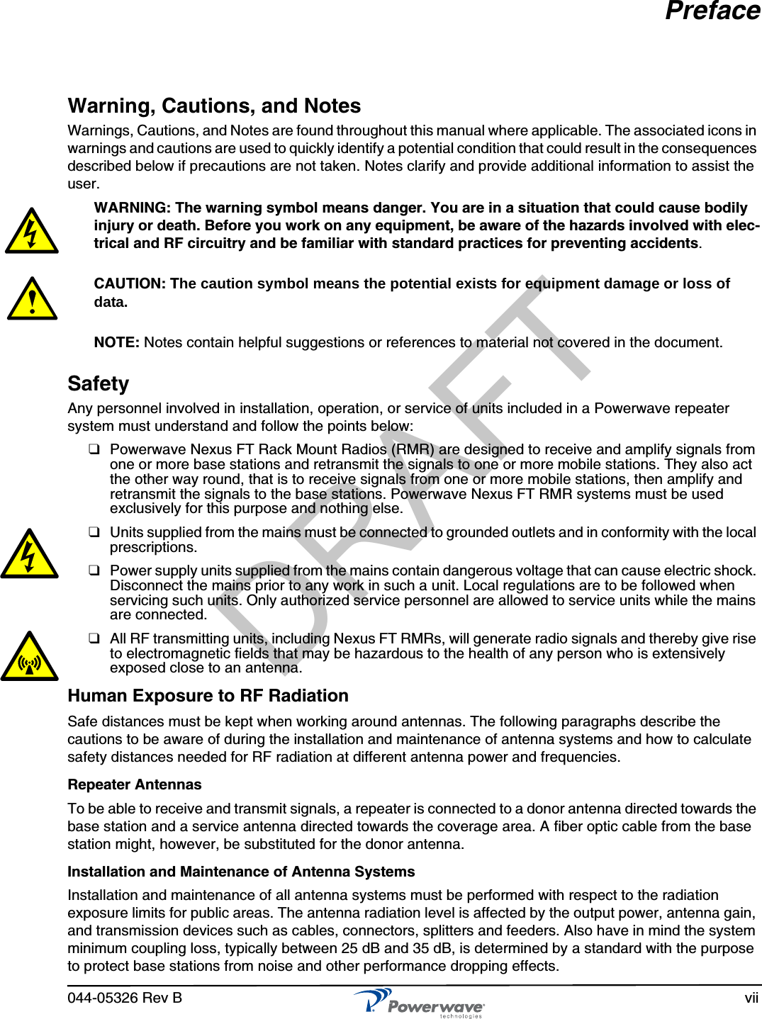 044-05326 Rev B viiPrefaceWarning, Cautions, and NotesWarnings, Cautions, and Notes are found throughout this manual where applicable. The associated icons in warnings and cautions are used to quickly identify a potential condition that could result in the consequences described below if precautions are not taken. Notes clarify and provide additional information to assist the user.WARNING: The warning symbol means danger. You are in a situation that could cause bodily injury or death. Before you work on any equipment, be aware of the hazards involved with elec-trical and RF circuitry and be familiar with standard practices for preventing accidents.CAUTION: The caution symbol means the potential exists for equipment damage or loss of data.NOTE: Notes contain helpful suggestions or references to material not covered in the document.SafetyAny personnel involved in installation, operation, or service of units included in a Powerwave repeater system must understand and follow the points below:❑Powerwave Nexus FT Rack Mount Radios (RMR) are designed to receive and amplify signals from one or more base stations and retransmit the signals to one or more mobile stations. They also act the other way round, that is to receive signals from one or more mobile stations, then amplify and retransmit the signals to the base stations. Powerwave Nexus FT RMR systems must be used exclusively for this purpose and nothing else.❑Units supplied from the mains must be connected to grounded outlets and in conformity with the local prescriptions.❑Power supply units supplied from the mains contain dangerous voltage that can cause electric shock. Disconnect the mains prior to any work in such a unit. Local regulations are to be followed when servicing such units. Only authorized service personnel are allowed to service units while the mains are connected.❑All RF transmitting units, including Nexus FT RMRs, will generate radio signals and thereby give rise to electromagnetic fields that may be hazardous to the health of any person who is extensively exposed close to an antenna.Human Exposure to RF RadiationSafe distances must be kept when working around antennas. The following paragraphs describe the cautions to be aware of during the installation and maintenance of antenna systems and how to calculate safety distances needed for RF radiation at different antenna power and frequencies.Repeater AntennasTo be able to receive and transmit signals, a repeater is connected to a donor antenna directed towards the base station and a service antenna directed towards the coverage area. A fiber optic cable from the base station might, however, be substituted for the donor antenna.Installation and Maintenance of Antenna SystemsInstallation and maintenance of all antenna systems must be performed with respect to the radiation exposure limits for public areas. The antenna radiation level is affected by the output power, antenna gain, and transmission devices such as cables, connectors, splitters and feeders. Also have in mind the system minimum coupling loss, typically between 25 dB and 35 dB, is determined by a standard with the purpose to protect base stations from noise and other performance dropping effects.DRAFT