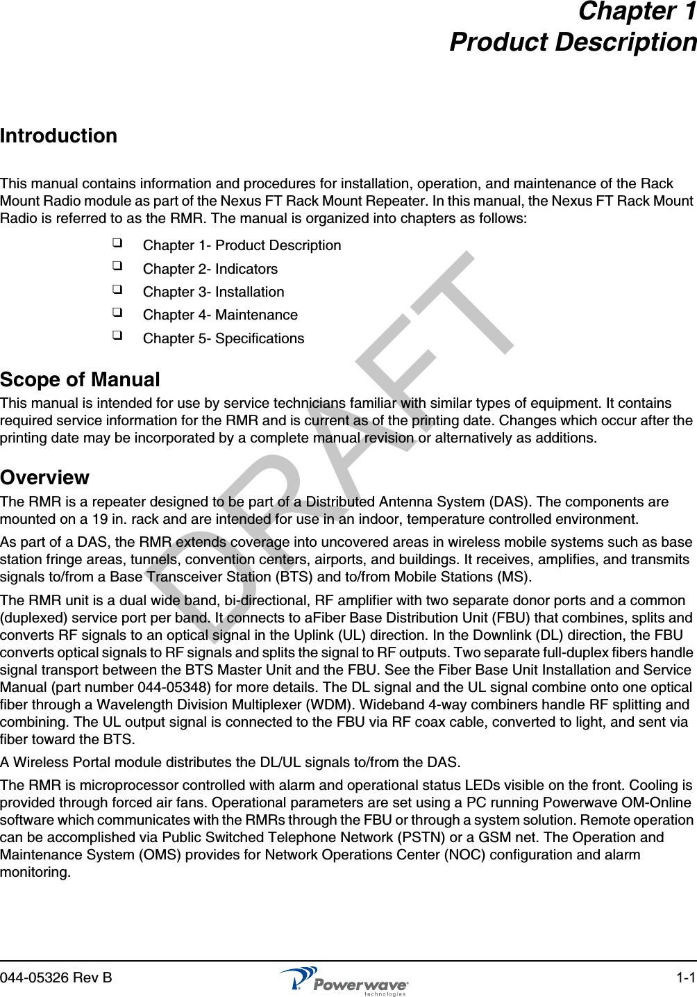 044-05326 Rev B 1-1Chapter 1Product DescriptionIntroductionThis manual contains information and procedures for installation, operation, and maintenance of the Rack Mount Radio module as part of the Nexus FT Rack Mount Repeater. In this manual, the Nexus FT Rack Mount Radio is referred to as the RMR. The manual is organized into chapters as follows:Scope of ManualThis manual is intended for use by service technicians familiar with similar types of equipment. It contains required service information for the RMR and is current as of the printing date. Changes which occur after the printing date may be incorporated by a complete manual revision or alternatively as additions.OverviewThe RMR is a repeater designed to be part of a Distributed Antenna System (DAS). The components are mounted on a 19 in. rack and are intended for use in an indoor, temperature controlled environment.As part of a DAS, the RMR extends coverage into uncovered areas in wireless mobile systems such as base station fringe areas, tunnels, convention centers, airports, and buildings. It receives, amplifies, and transmits signals to/from a Base Transceiver Station (BTS) and to/from Mobile Stations (MS).The RMR unit is a dual wide band, bi-directional, RF amplifier with two separate donor ports and a common (duplexed) service port per band. It connects to aFiber Base Distribution Unit (FBU) that combines, splits and converts RF signals to an optical signal in the Uplink (UL) direction. In the Downlink (DL) direction, the FBU converts optical signals to RF signals and splits the signal to RF outputs. Two separate full-duplex fibers handle signal transport between the BTS Master Unit and the FBU. See the Fiber Base Unit Installation and Service Manual (part number 044-05348) for more details. The DL signal and the UL signal combine onto one optical fiber through a Wavelength Division Multiplexer (WDM). Wideband 4-way combiners handle RF splitting and combining. The UL output signal is connected to the FBU via RF coax cable, converted to light, and sent via fiber toward the BTS.A Wireless Portal module distributes the DL/UL signals to/from the DAS. The RMR is microprocessor controlled with alarm and operational status LEDs visible on the front. Cooling is provided through forced air fans. Operational parameters are set using a PC running Powerwave OM-Online software which communicates with the RMRs through the FBU or through a system solution. Remote operation can be accomplished via Public Switched Telephone Network (PSTN) or a GSM net. The Operation and Maintenance System (OMS) provides for Network Operations Center (NOC) configuration and alarm monitoring.❑Chapter 1- Product Description❑Chapter 2- Indicators❑Chapter 3- Installation❑Chapter 4- Maintenance❑Chapter 5- SpecificationsDRAFT