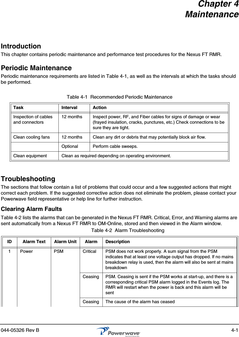 044-05326 Rev B 4-1Chapter 4MaintenanceIntroductionThis chapter contains periodic maintenance and performance test procedures for the Nexus FT RMR.Periodic MaintenancePeriodic maintenance requirements are listed in Table 4-1, as well as the intervals at which the tasks should be performed.TroubleshootingThe sections that follow contain a list of problems that could occur and a few suggested actions that might correct each problem. If the suggested corrective action does not eliminate the problem, please contact your Powerwave field representative or help line for further instruction.Clearing Alarm FaultsTable 4-2 lists the alarms that can be generated in the Nexus FT RMR. Critical, Error, and Warning alarms are sent automatically from a Nexus FT RMR to OM-Online, stored and then viewed in the Alarm window.Table 4-1  Recommended Periodic MaintenanceTask Interval ActionInspection of cables and connectors12 months Inspect power, RF, and Fiber cables for signs of damage or wear (frayed insulation, cracks, punctures, etc.) Check connections to be sure they are tight.Clean cooling fans 12 months Clean any dirt or debris that may potentially block air flow.Optional Perform cable sweeps.Clean equipment Clean as required depending on operating environment.Table 4-2  Alarm TroubleshootingID Alarm Text Alarm Unit Alarm Description1 Power PSM Critical PSM does not work properly. A sum signal from the PSM indicates that at least one voltage output has dropped. If no mains breakdown relay is used, then the alarm will also be sent at mains breakdownCeasing PSM. Ceasing is sent if the PSM works at start-up, and there is a corresponding critical PSM alarm logged in the Events log. The RMR will restart when the power is back and this alarm will be sentCeasing The cause of the alarm has ceased