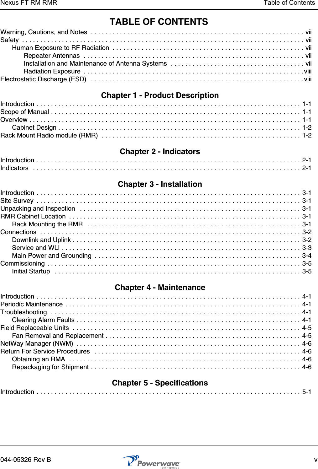 Nexus FT RM RMR Table of Contents044-05326 Rev B vTABLE OF CONTENTSWarning, Cautions, and Notes  . . . . . . . . . . . . . . . . . . . . . . . . . . . . . . . . . . . . . . . . . . . . . . . . . . . . . . . . . . . viiSafety  . . . . . . . . . . . . . . . . . . . . . . . . . . . . . . . . . . . . . . . . . . . . . . . . . . . . . . . . . . . . . . . . . . . . . . . . . . . . . . viiHuman Exposure to RF Radiation  . . . . . . . . . . . . . . . . . . . . . . . . . . . . . . . . . . . . . . . . . . . . . . . . . . . . . viiRepeater Antennas  . . . . . . . . . . . . . . . . . . . . . . . . . . . . . . . . . . . . . . . . . . . . . . . . . . . . . . . . . . . . . viiInstallation and Maintenance of Antenna Systems  . . . . . . . . . . . . . . . . . . . . . . . . . . . . . . . . . . . . . viiRadiation Exposure  . . . . . . . . . . . . . . . . . . . . . . . . . . . . . . . . . . . . . . . . . . . . . . . . . . . . . . . . . . . . .viiiElectrostatic Discharge (ESD)   . . . . . . . . . . . . . . . . . . . . . . . . . . . . . . . . . . . . . . . . . . . . . . . . . . . . . . . . . . . viii Chapter 1 - Product Description Introduction . . . . . . . . . . . . . . . . . . . . . . . . . . . . . . . . . . . . . . . . . . . . . . . . . . . . . . . . . . . . . . . . . . . . . . . . . 1-1Scope of Manual . . . . . . . . . . . . . . . . . . . . . . . . . . . . . . . . . . . . . . . . . . . . . . . . . . . . . . . . . . . . . . . . . . . . . 1-1Overview . . . . . . . . . . . . . . . . . . . . . . . . . . . . . . . . . . . . . . . . . . . . . . . . . . . . . . . . . . . . . . . . . . . . . . . . . . .  1-1Cabinet Design . . . . . . . . . . . . . . . . . . . . . . . . . . . . . . . . . . . . . . . . . . . . . . . . . . . . . . . . . . . . . . . . . . .  1-2Rack Mount Radio module (RMR)  . . . . . . . . . . . . . . . . . . . . . . . . . . . . . . . . . . . . . . . . . . . . . . . . . . . . . . .  1-2 Chapter 2 - Indicators Introduction . . . . . . . . . . . . . . . . . . . . . . . . . . . . . . . . . . . . . . . . . . . . . . . . . . . . . . . . . . . . . . . . . . . . . . . . . 2-1Indicators   . . . . . . . . . . . . . . . . . . . . . . . . . . . . . . . . . . . . . . . . . . . . . . . . . . . . . . . . . . . . . . . . . . . . . . . . . . 2-1 Chapter 3 - Installation Introduction . . . . . . . . . . . . . . . . . . . . . . . . . . . . . . . . . . . . . . . . . . . . . . . . . . . . . . . . . . . . . . . . . . . . . . . . . 3-1Site Survey  . . . . . . . . . . . . . . . . . . . . . . . . . . . . . . . . . . . . . . . . . . . . . . . . . . . . . . . . . . . . . . . . . . . . . . . . . 3-1Unpacking and Inspection   . . . . . . . . . . . . . . . . . . . . . . . . . . . . . . . . . . . . . . . . . . . . . . . . . . . . . . . . . . . . . 3-1RMR Cabinet Location  . . . . . . . . . . . . . . . . . . . . . . . . . . . . . . . . . . . . . . . . . . . . . . . . . . . . . . . . . . . . . . . .  3-1Rack Mounting the RMR   . . . . . . . . . . . . . . . . . . . . . . . . . . . . . . . . . . . . . . . . . . . . . . . . . . . . . . . . . . . 3-1Connections  . . . . . . . . . . . . . . . . . . . . . . . . . . . . . . . . . . . . . . . . . . . . . . . . . . . . . . . . . . . . . . . . . . . . . . . . 3-2Downlink and Uplink . . . . . . . . . . . . . . . . . . . . . . . . . . . . . . . . . . . . . . . . . . . . . . . . . . . . . . . . . . . . . . . 3-2Service and WLI . . . . . . . . . . . . . . . . . . . . . . . . . . . . . . . . . . . . . . . . . . . . . . . . . . . . . . . . . . . . . . . . . .  3-3Main Power and Grounding  . . . . . . . . . . . . . . . . . . . . . . . . . . . . . . . . . . . . . . . . . . . . . . . . . . . . . . . . .  3-4Commissioning  . . . . . . . . . . . . . . . . . . . . . . . . . . . . . . . . . . . . . . . . . . . . . . . . . . . . . . . . . . . . . . . . . . . . . .  3-5Initial Startup   . . . . . . . . . . . . . . . . . . . . . . . . . . . . . . . . . . . . . . . . . . . . . . . . . . . . . . . . . . . . . . . . . . . . 3-5 Chapter 4 - Maintenance Introduction . . . . . . . . . . . . . . . . . . . . . . . . . . . . . . . . . . . . . . . . . . . . . . . . . . . . . . . . . . . . . . . . . . . . . . . . . 4-1Periodic Maintenance  . . . . . . . . . . . . . . . . . . . . . . . . . . . . . . . . . . . . . . . . . . . . . . . . . . . . . . . . . . . . . . . . .  4-1Troubleshooting  . . . . . . . . . . . . . . . . . . . . . . . . . . . . . . . . . . . . . . . . . . . . . . . . . . . . . . . . . . . . . . . . . . . . .  4-1Clearing Alarm Faults . . . . . . . . . . . . . . . . . . . . . . . . . . . . . . . . . . . . . . . . . . . . . . . . . . . . . . . . . . . . . . 4-1Field Replaceable Units  . . . . . . . . . . . . . . . . . . . . . . . . . . . . . . . . . . . . . . . . . . . . . . . . . . . . . . . . . . . . . . . 4-5Fan Removal and Replacement . . . . . . . . . . . . . . . . . . . . . . . . . . . . . . . . . . . . . . . . . . . . . . . . . . . . . .  4-5NetWay Manager (NWM)  . . . . . . . . . . . . . . . . . . . . . . . . . . . . . . . . . . . . . . . . . . . . . . . . . . . . . . . . . . . . . . 4-6Return For Service Procedures   . . . . . . . . . . . . . . . . . . . . . . . . . . . . . . . . . . . . . . . . . . . . . . . . . . . . . . . . .  4-6Obtaining an RMA  . . . . . . . . . . . . . . . . . . . . . . . . . . . . . . . . . . . . . . . . . . . . . . . . . . . . . . . . . . . . . . . .  4-6Repackaging for Shipment . . . . . . . . . . . . . . . . . . . . . . . . . . . . . . . . . . . . . . . . . . . . . . . . . . . . . . . . . . 4-6 Chapter 5 - Specifications Introduction . . . . . . . . . . . . . . . . . . . . . . . . . . . . . . . . . . . . . . . . . . . . . . . . . . . . . . . . . . . . . . . . . . . . . . . . . 5-1
