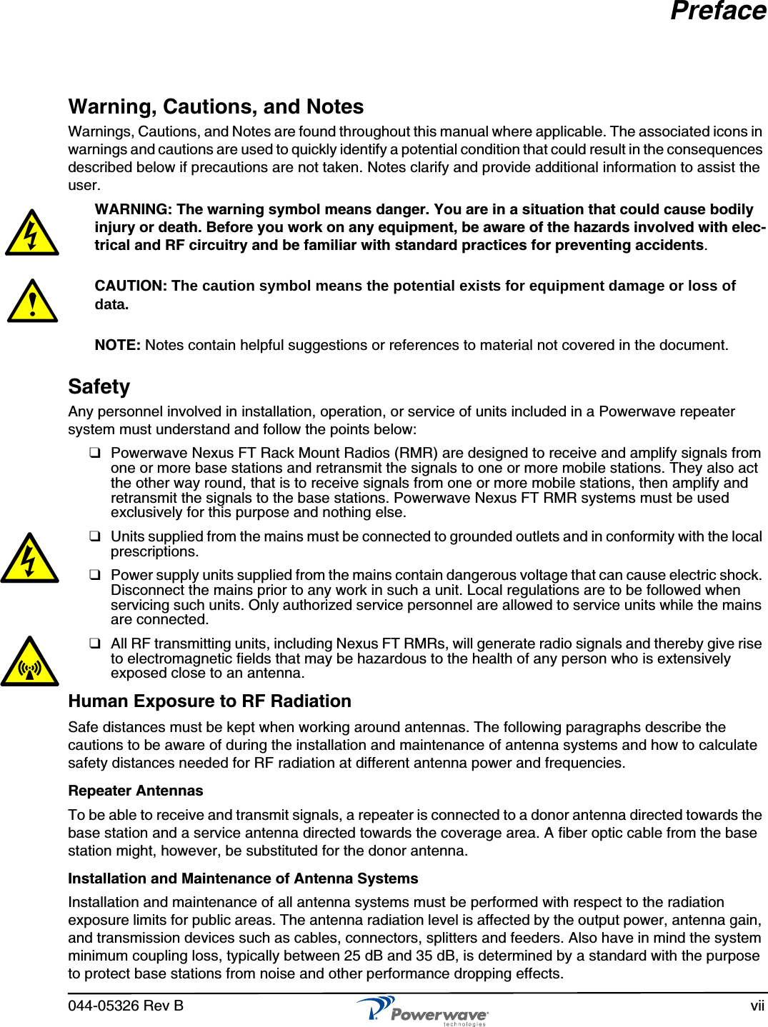044-05326 Rev B viiPrefaceWarning, Cautions, and NotesWarnings, Cautions, and Notes are found throughout this manual where applicable. The associated icons in warnings and cautions are used to quickly identify a potential condition that could result in the consequences described below if precautions are not taken. Notes clarify and provide additional information to assist the user.WARNING: The warning symbol means danger. You are in a situation that could cause bodily injury or death. Before you work on any equipment, be aware of the hazards involved with elec-trical and RF circuitry and be familiar with standard practices for preventing accidents.CAUTION: The caution symbol means the potential exists for equipment damage or loss of data.NOTE: Notes contain helpful suggestions or references to material not covered in the document.SafetyAny personnel involved in installation, operation, or service of units included in a Powerwave repeater system must understand and follow the points below:❑Powerwave Nexus FT Rack Mount Radios (RMR) are designed to receive and amplify signals from one or more base stations and retransmit the signals to one or more mobile stations. They also act the other way round, that is to receive signals from one or more mobile stations, then amplify and retransmit the signals to the base stations. Powerwave Nexus FT RMR systems must be used exclusively for this purpose and nothing else.❑Units supplied from the mains must be connected to grounded outlets and in conformity with the local prescriptions.❑Power supply units supplied from the mains contain dangerous voltage that can cause electric shock. Disconnect the mains prior to any work in such a unit. Local regulations are to be followed when servicing such units. Only authorized service personnel are allowed to service units while the mains are connected.❑All RF transmitting units, including Nexus FT RMRs, will generate radio signals and thereby give rise to electromagnetic fields that may be hazardous to the health of any person who is extensively exposed close to an antenna.Human Exposure to RF RadiationSafe distances must be kept when working around antennas. The following paragraphs describe the cautions to be aware of during the installation and maintenance of antenna systems and how to calculate safety distances needed for RF radiation at different antenna power and frequencies.Repeater AntennasTo be able to receive and transmit signals, a repeater is connected to a donor antenna directed towards the base station and a service antenna directed towards the coverage area. A fiber optic cable from the base station might, however, be substituted for the donor antenna.Installation and Maintenance of Antenna SystemsInstallation and maintenance of all antenna systems must be performed with respect to the radiation exposure limits for public areas. The antenna radiation level is affected by the output power, antenna gain, and transmission devices such as cables, connectors, splitters and feeders. Also have in mind the system minimum coupling loss, typically between 25 dB and 35 dB, is determined by a standard with the purpose to protect base stations from noise and other performance dropping effects.